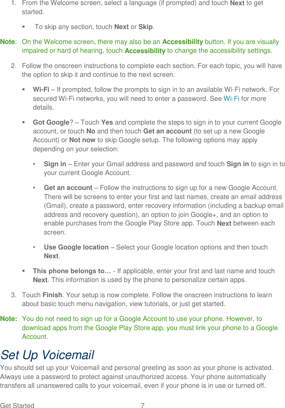 Get Started  7   1.  From the Welcome screen, select a language (if prompted) and touch Next to get started.    To skip any section, touch Next or Skip. Note:  On the Welcome screen, there may also be an Accessibility button. If you are visually impaired or hard of hearing, touch Accessibility to change the accessibility settings. 2.  Follow the onscreen instructions to complete each section. For each topic, you will have the option to skip it and continue to the next screen.  Wi-Fi – If prompted, follow the prompts to sign in to an available Wi-Fi network. For secured Wi-Fi networks, you will need to enter a password. See Wi-Fi for more details.  Got Google? – Touch Yes and complete the steps to sign in to your current Google account, or touch No and then touch Get an account (to set up a new Google Account) or Not now to skip Google setup. The following options may apply depending on your selection: • Sign in – Enter your Gmail address and password and touch Sign in to sign in to your current Google Account. • Get an account – Follow the instructions to sign up for a new Google Account. There will be screens to enter your first and last names, create an email address (Gmail), create a password, enter recovery information (including a backup email address and recovery question), an option to join Google+, and an option to enable purchases from the Google Play Store app. Touch Next between each screen. • Use Google location – Select your Google location options and then touch Next.  This phone belongs to… - If applicable, enter your first and last name and touch Next. This information is used by the phone to personalize certain apps. 3.  Touch Finish. Your setup is now complete. Follow the onscreen instructions to learn about basic touch menu navigation, view tutorials, or just get started.  Note:  You do not need to sign up for a Google Account to use your phone. However, to download apps from the Google Play Store app, you must link your phone to a Google Account. Set Up Voicemail You should set up your Voicemail and personal greeting as soon as your phone is activated. Always use a password to protect against unauthorized access. Your phone automatically transfers all unanswered calls to your voicemail, even if your phone is in use or turned off. 