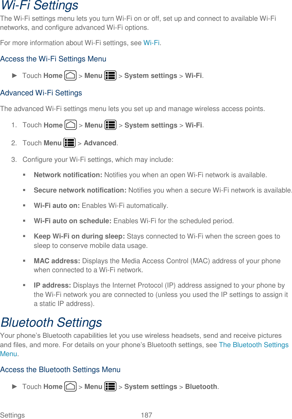 Settings    187 Wi-Fi Settings The Wi-Fi settings menu lets you turn Wi-Fi on or off, set up and connect to available Wi-Fi networks, and configure advanced Wi-Fi options. For more information about Wi-Fi settings, see Wi-Fi. Access the Wi-Fi Settings Menu ►  Touch Home   &gt; Menu   &gt; System settings &gt; Wi-Fi. Advanced Wi-Fi Settings The advanced Wi-Fi settings menu lets you set up and manage wireless access points. 1.  Touch Home   &gt; Menu   &gt; System settings &gt; Wi-Fi. 2.  Touch Menu   &gt; Advanced. 3.  Configure your Wi-Fi settings, which may include:  Network notification: Notifies you when an open Wi-Fi network is available.  Secure network notification: Notifies you when a secure Wi-Fi network is available.  Wi-Fi auto on: Enables Wi-Fi automatically.  Wi-Fi auto on schedule: Enables Wi-Fi for the scheduled period.  Keep Wi-Fi on during sleep: Stays connected to Wi-Fi when the screen goes to sleep to conserve mobile data usage.  MAC address: Displays the Media Access Control (MAC) address of your phone when connected to a Wi-Fi network.  IP address: Displays the Internet Protocol (IP) address assigned to your phone by the Wi-Fi network you are connected to (unless you used the IP settings to assign it a static IP address). Bluetooth Settings Your phone’s Bluetooth capabilities let you use wireless headsets, send and receive pictures and files, and more. For details on your phone’s Bluetooth settings, see The Bluetooth Settings Menu.  Access the Bluetooth Settings Menu ►  Touch Home   &gt; Menu   &gt; System settings &gt; Bluetooth. 