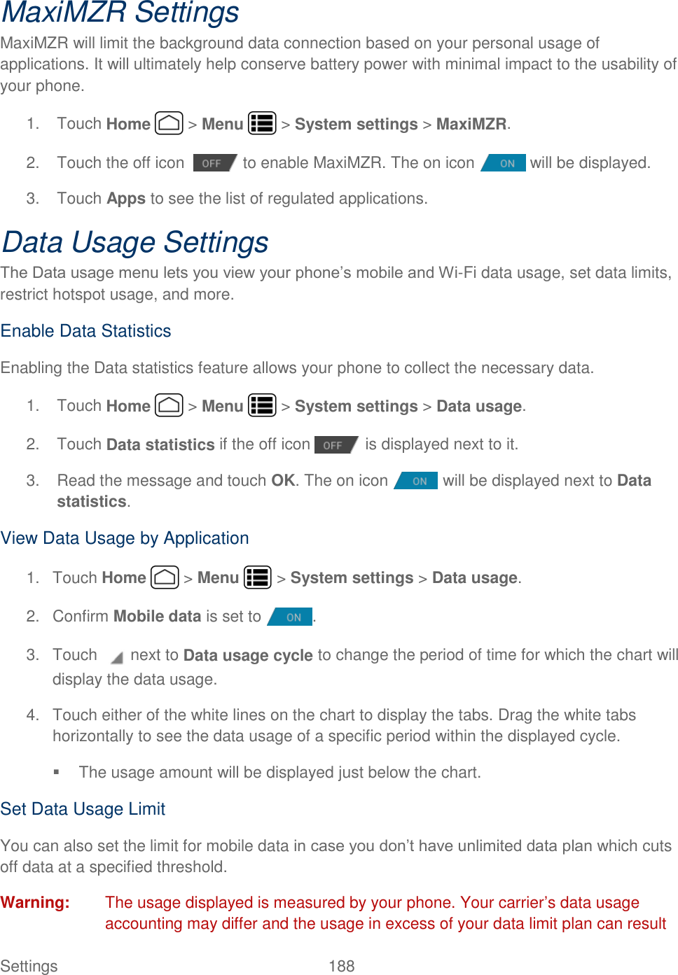 Settings    188 MaxiMZR Settings MaxiMZR will limit the background data connection based on your personal usage of applications. It will ultimately help conserve battery power with minimal impact to the usability of your phone. 1.  Touch Home   &gt; Menu   &gt; System settings &gt; MaxiMZR. 2.  Touch the off icon    to enable MaxiMZR. The on icon   will be displayed. 3.  Touch Apps to see the list of regulated applications. Data Usage Settings The Data usage menu lets you view your phone’s mobile and Wi-Fi data usage, set data limits, restrict hotspot usage, and more. Enable Data Statistics Enabling the Data statistics feature allows your phone to collect the necessary data. 1.  Touch Home   &gt; Menu   &gt; System settings &gt; Data usage. 2.  Touch Data statistics if the off icon   is displayed next to it.  3.  Read the message and touch OK. The on icon   will be displayed next to Data statistics. View Data Usage by Application 1.  Touch Home   &gt; Menu   &gt; System settings &gt; Data usage. 2.  Confirm Mobile data is set to  . 3.  Touch   next to Data usage cycle to change the period of time for which the chart will display the data usage. 4.  Touch either of the white lines on the chart to display the tabs. Drag the white tabs horizontally to see the data usage of a specific period within the displayed cycle.   The usage amount will be displayed just below the chart. Set Data Usage Limit You can also set the limit for mobile data in case you don’t have unlimited data plan which cuts off data at a specified threshold. Warning:  The usage displayed is measured by your phone. Your carrier’s data usage accounting may differ and the usage in excess of your data limit plan can result 