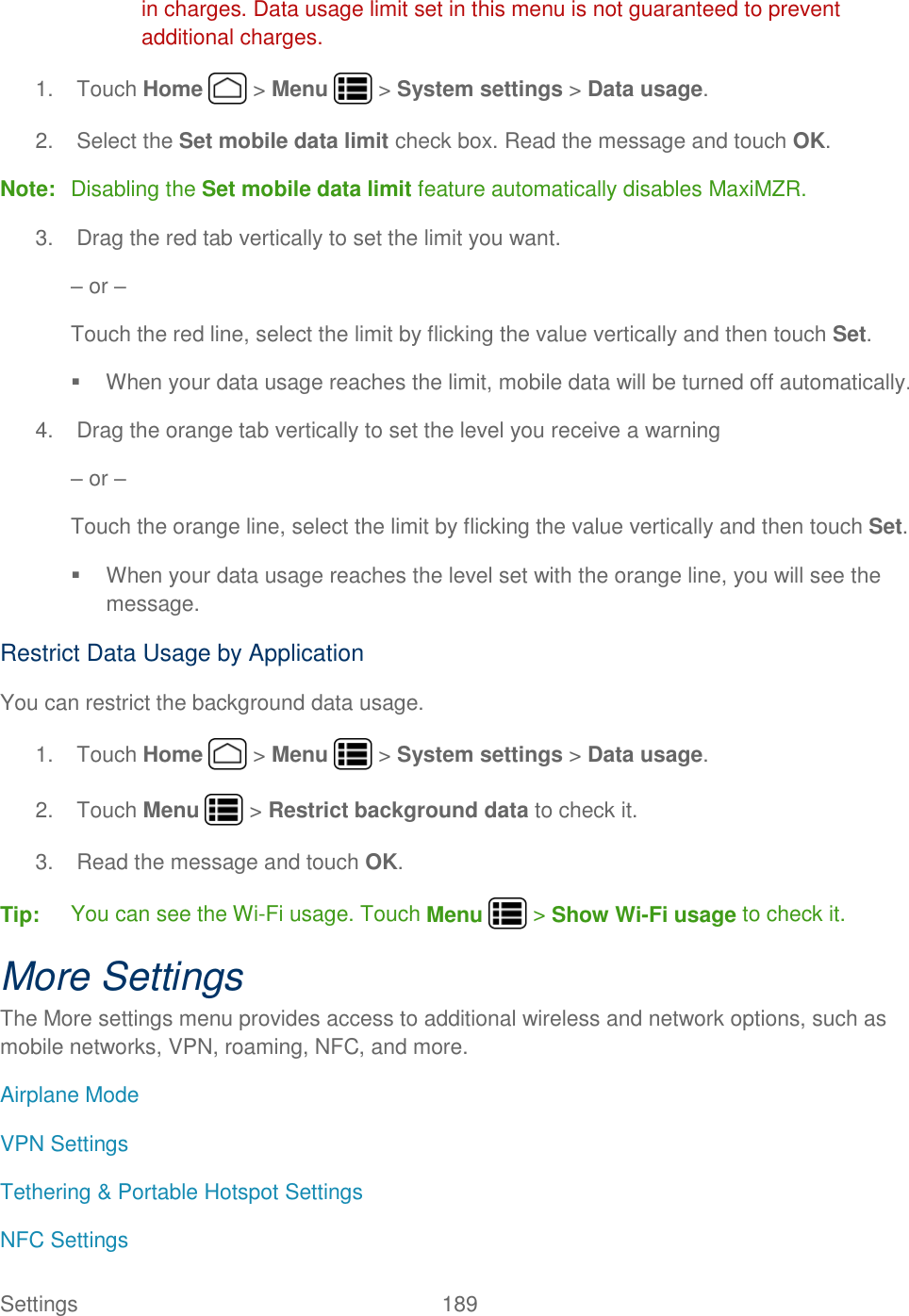 Settings    189 in charges. Data usage limit set in this menu is not guaranteed to prevent additional charges. 1.  Touch Home   &gt; Menu   &gt; System settings &gt; Data usage. 2.  Select the Set mobile data limit check box. Read the message and touch OK. Note:  Disabling the Set mobile data limit feature automatically disables MaxiMZR. 3.  Drag the red tab vertically to set the limit you want. – or – Touch the red line, select the limit by flicking the value vertically and then touch Set.   When your data usage reaches the limit, mobile data will be turned off automatically. 4.  Drag the orange tab vertically to set the level you receive a warning – or – Touch the orange line, select the limit by flicking the value vertically and then touch Set.   When your data usage reaches the level set with the orange line, you will see the message. Restrict Data Usage by Application You can restrict the background data usage. 1.  Touch Home   &gt; Menu   &gt; System settings &gt; Data usage. 2.  Touch Menu   &gt; Restrict background data to check it. 3.  Read the message and touch OK. Tip:  You can see the Wi-Fi usage. Touch Menu   &gt; Show Wi-Fi usage to check it. More Settings The More settings menu provides access to additional wireless and network options, such as mobile networks, VPN, roaming, NFC, and more. Airplane Mode VPN Settings Tethering &amp; Portable Hotspot Settings NFC Settings 