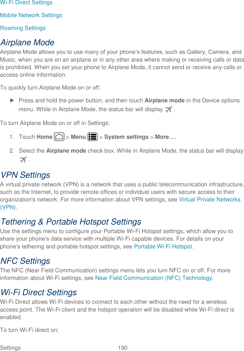 Settings    190 Wi-Fi Direct Settings Mobile Network Settings Roaming Settings Airplane Mode Airplane Mode allows you to use many of your phone’s features, such as Gallery, Camera, and Music, when you are on an airplane or in any other area where making or receiving calls or data is prohibited. When you set your phone to Airplane Mode, it cannot send or receive any calls or access online information. To quickly turn Airplane Mode on or off: ►  Press and hold the power button, and then touch Airplane mode in the Device options menu. While in Airplane Mode, the status bar will display  . To turn Airplane Mode on or off in Settings: 1.  Touch Home   &gt; Menu   &gt; System settings &gt; More…. 2.  Select the Airplane mode check box. While in Airplane Mode, the status bar will display . VPN Settings A virtual private network (VPN) is a network that uses a public telecommunication infrastructure, such as the Internet, to provide remote offices or individual users with secure access to their organization&apos;s network. For more information about VPN settings, see Virtual Private Networks (VPN). Tethering &amp; Portable Hotspot Settings Use the settings menu to configure your Portable Wi-Fi Hotspot settings, which allow you to share your phone’s data service with multiple Wi-Fi capable devices. For details on your phone’s tethering and portable hotspot settings, see Portable Wi-Fi Hotspot. NFC Settings The NFC (Near Field Communication) settings menu lets you turn NFC on or off. For more information about Wi-Fi settings, see Near Field Communication (NFC) Technology. Wi-Fi Direct Settings Wi-Fi Direct allows Wi-Fi devices to connect to each other without the need for a wireless access point. The Wi-Fi client and the hotspot operation will be disabled while Wi-Fi direct is enabled.  To turn Wi-Fi direct on: 