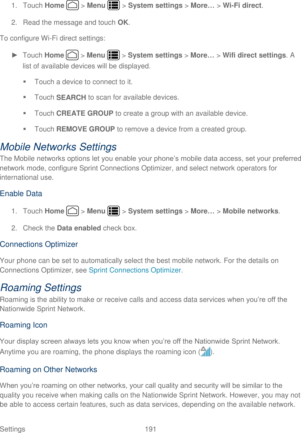 Settings    191 1.  Touch Home   &gt; Menu   &gt; System settings &gt; More… &gt; Wi-Fi direct. 2.  Read the message and touch OK. To configure Wi-Fi direct settings: ►  Touch Home   &gt; Menu   &gt; System settings &gt; More… &gt; Wifi direct settings. A list of available devices will be displayed.   Touch a device to connect to it.  Touch SEARCH to scan for available devices.   Touch CREATE GROUP to create a group with an available device.   Touch REMOVE GROUP to remove a device from a created group. Mobile Networks Settings The Mobile networks options let you enable your phone’s mobile data access, set your preferred network mode, configure Sprint Connections Optimizer, and select network operators for international use. Enable Data 1.  Touch Home   &gt; Menu   &gt; System settings &gt; More… &gt; Mobile networks. 2.  Check the Data enabled check box. Connections Optimizer Your phone can be set to automatically select the best mobile network. For the details on Connections Optimizer, see Sprint Connections Optimizer. Roaming Settings Roaming is the ability to make or receive calls and access data services when you’re off the Nationwide Sprint Network. Roaming Icon Your display screen always lets you know when you’re off the Nationwide Sprint Network. Anytime you are roaming, the phone displays the roaming icon ( ). Roaming on Other Networks When you’re roaming on other networks, your call quality and security will be similar to the quality you receive when making calls on the Nationwide Sprint Network. However, you may not be able to access certain features, such as data services, depending on the available network. 