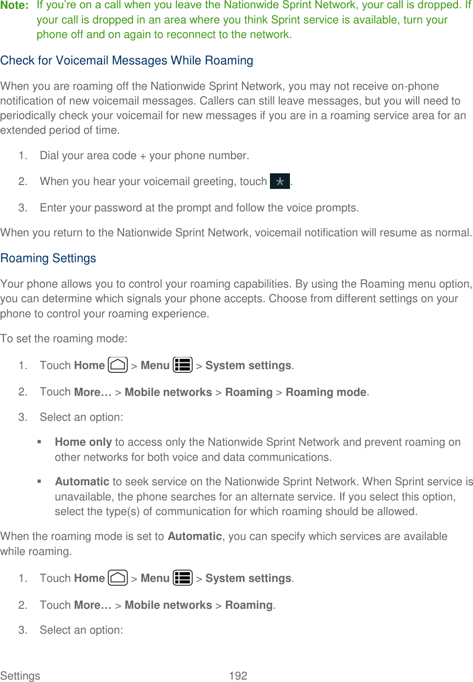 Settings    192 Note: If you’re on a call when you leave the Nationwide Sprint Network, your call is dropped. If your call is dropped in an area where you think Sprint service is available, turn your phone off and on again to reconnect to the network. Check for Voicemail Messages While Roaming When you are roaming off the Nationwide Sprint Network, you may not receive on-phone notification of new voicemail messages. Callers can still leave messages, but you will need to periodically check your voicemail for new messages if you are in a roaming service area for an extended period of time. 1.  Dial your area code + your phone number. 2.  When you hear your voicemail greeting, touch  . 3.  Enter your password at the prompt and follow the voice prompts. When you return to the Nationwide Sprint Network, voicemail notification will resume as normal. Roaming Settings Your phone allows you to control your roaming capabilities. By using the Roaming menu option, you can determine which signals your phone accepts. Choose from different settings on your phone to control your roaming experience. To set the roaming mode: 1.  Touch Home   &gt; Menu   &gt; System settings. 2.  Touch More… &gt; Mobile networks &gt; Roaming &gt; Roaming mode. 3.  Select an option:  Home only to access only the Nationwide Sprint Network and prevent roaming on other networks for both voice and data communications.  Automatic to seek service on the Nationwide Sprint Network. When Sprint service is unavailable, the phone searches for an alternate service. If you select this option, select the type(s) of communication for which roaming should be allowed. When the roaming mode is set to Automatic, you can specify which services are available while roaming. 1.  Touch Home   &gt; Menu   &gt; System settings. 2.  Touch More… &gt; Mobile networks &gt; Roaming. 3.  Select an option: 