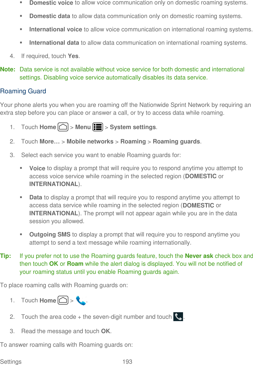 Settings    193  Domestic voice to allow voice communication only on domestic roaming systems.  Domestic data to allow data communication only on domestic roaming systems.  International voice to allow voice communication on international roaming systems.  International data to allow data communication on international roaming systems. 4.  If required, touch Yes. Note:  Data service is not available without voice service for both domestic and international settings. Disabling voice service automatically disables its data service. Roaming Guard Your phone alerts you when you are roaming off the Nationwide Sprint Network by requiring an extra step before you can place or answer a call, or try to access data while roaming. 1.  Touch Home   &gt; Menu   &gt; System settings. 2.  Touch More… &gt; Mobile networks &gt; Roaming &gt; Roaming guards. 3.  Select each service you want to enable Roaming guards for:  Voice to display a prompt that will require you to respond anytime you attempt to access voice service while roaming in the selected region (DOMESTIC or INTERNATIONAL).  Data to display a prompt that will require you to respond anytime you attempt to access data service while roaming in the selected region (DOMESTIC or INTERNATIONAL). The prompt will not appear again while you are in the data session you allowed.  Outgoing SMS to display a prompt that will require you to respond anytime you attempt to send a text message while roaming internationally. Tip:  If you prefer not to use the Roaming guards feature, touch the Never ask check box and then touch OK or Roam while the alert dialog is displayed. You will not be notified of your roaming status until you enable Roaming guards again. To place roaming calls with Roaming guards on: 1.  Touch Home   &gt;  . 2.  Touch the area code + the seven-digit number and touch  . 3.  Read the message and touch OK. To answer roaming calls with Roaming guards on: 