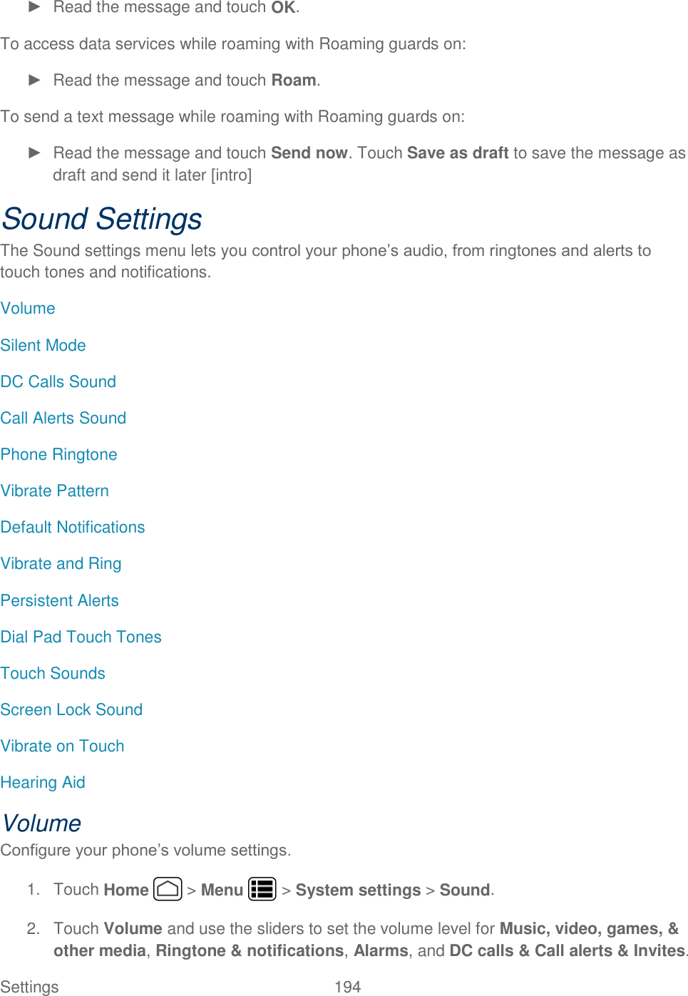 Settings    194 ►  Read the message and touch OK. To access data services while roaming with Roaming guards on: ►  Read the message and touch Roam. To send a text message while roaming with Roaming guards on: ►  Read the message and touch Send now. Touch Save as draft to save the message as draft and send it later [intro] Sound Settings The Sound settings menu lets you control your phone’s audio, from ringtones and alerts to touch tones and notifications. Volume Silent Mode DC Calls Sound Call Alerts Sound Phone Ringtone Vibrate Pattern Default Notifications Vibrate and Ring Persistent Alerts Dial Pad Touch Tones Touch Sounds Screen Lock Sound Vibrate on Touch Hearing Aid Volume Configure your phone’s volume settings. 1.  Touch Home   &gt; Menu   &gt; System settings &gt; Sound. 2.  Touch Volume and use the sliders to set the volume level for Music, video, games, &amp; other media, Ringtone &amp; notifications, Alarms, and DC calls &amp; Call alerts &amp; Invites. 