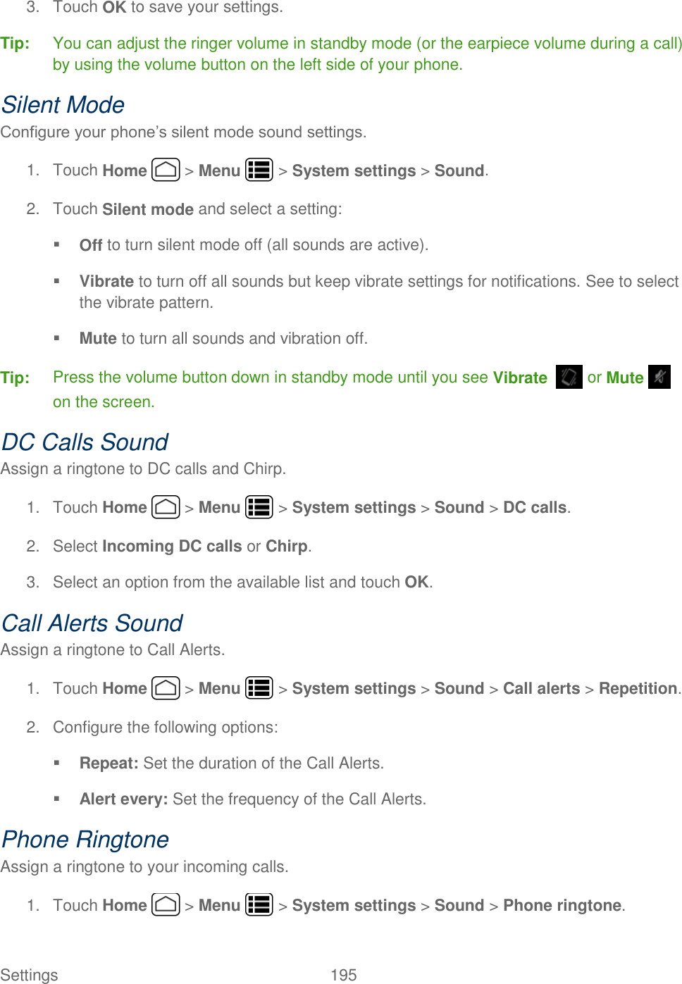 Settings    195 3.  Touch OK to save your settings. Tip:  You can adjust the ringer volume in standby mode (or the earpiece volume during a call) by using the volume button on the left side of your phone. Silent Mode Configure your phone’s silent mode sound settings. 1.  Touch Home   &gt; Menu   &gt; System settings &gt; Sound. 2.  Touch Silent mode and select a setting:  Off to turn silent mode off (all sounds are active).  Vibrate to turn off all sounds but keep vibrate settings for notifications. See to select the vibrate pattern.  Mute to turn all sounds and vibration off. Tip:  Press the volume button down in standby mode until you see Vibrate    or Mute   on the screen. DC Calls Sound Assign a ringtone to DC calls and Chirp. 1.  Touch Home   &gt; Menu   &gt; System settings &gt; Sound &gt; DC calls. 2.  Select Incoming DC calls or Chirp. 3.  Select an option from the available list and touch OK. Call Alerts Sound Assign a ringtone to Call Alerts. 1.  Touch Home   &gt; Menu   &gt; System settings &gt; Sound &gt; Call alerts &gt; Repetition. 2.  Configure the following options:  Repeat: Set the duration of the Call Alerts.  Alert every: Set the frequency of the Call Alerts. Phone Ringtone Assign a ringtone to your incoming calls. 1.  Touch Home   &gt; Menu   &gt; System settings &gt; Sound &gt; Phone ringtone. 