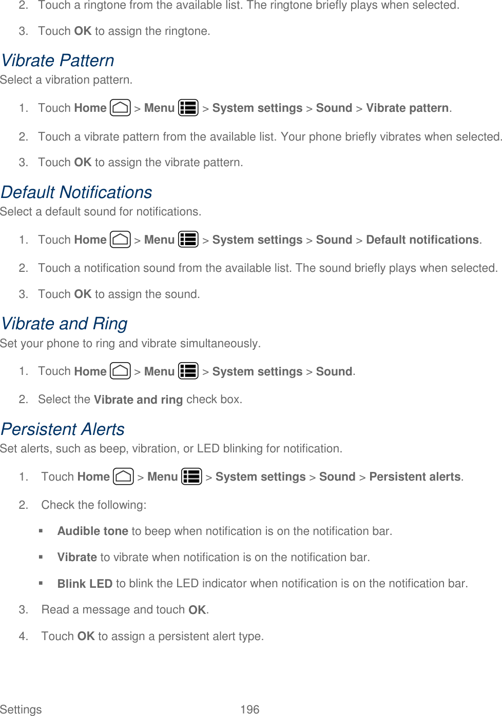 Settings    196 2.  Touch a ringtone from the available list. The ringtone briefly plays when selected. 3.  Touch OK to assign the ringtone. Vibrate Pattern Select a vibration pattern. 1.  Touch Home   &gt; Menu   &gt; System settings &gt; Sound &gt; Vibrate pattern. 2.  Touch a vibrate pattern from the available list. Your phone briefly vibrates when selected. 3.  Touch OK to assign the vibrate pattern. Default Notifications Select a default sound for notifications. 1.  Touch Home   &gt; Menu   &gt; System settings &gt; Sound &gt; Default notifications. 2.  Touch a notification sound from the available list. The sound briefly plays when selected. 3.  Touch OK to assign the sound. Vibrate and Ring Set your phone to ring and vibrate simultaneously. 1.  Touch Home   &gt; Menu   &gt; System settings &gt; Sound. 2.  Select the Vibrate and ring check box. Persistent Alerts Set alerts, such as beep, vibration, or LED blinking for notification. 1.  Touch Home   &gt; Menu   &gt; System settings &gt; Sound &gt; Persistent alerts. 2.  Check the following:  Audible tone to beep when notification is on the notification bar.  Vibrate to vibrate when notification is on the notification bar.  Blink LED to blink the LED indicator when notification is on the notification bar. 3.  Read a message and touch OK. 4.  Touch OK to assign a persistent alert type. 