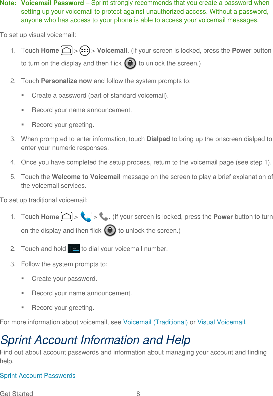 Get Started  8   Note:  Voicemail Password – Sprint strongly recommends that you create a password when setting up your voicemail to protect against unauthorized access. Without a password, anyone who has access to your phone is able to access your voicemail messages. To set up visual voicemail: 1.  Touch Home   &gt;   &gt; Voicemail. (If your screen is locked, press the Power button to turn on the display and then flick   to unlock the screen.) 2.  Touch Personalize now and follow the system prompts to:   Create a password (part of standard voicemail).   Record your name announcement.   Record your greeting. 3.  When prompted to enter information, touch Dialpad to bring up the onscreen dialpad to enter your numeric responses. 4.  Once you have completed the setup process, return to the voicemail page (see step 1).   5.  Touch the Welcome to Voicemail message on the screen to play a brief explanation of the voicemail services. To set up traditional voicemail: 1.  Touch Home   &gt;   &gt;  . (If your screen is locked, press the Power button to turn on the display and then flick   to unlock the screen.) 2.  Touch and hold   to dial your voicemail number. 3.  Follow the system prompts to:   Create your password.   Record your name announcement.   Record your greeting. For more information about voicemail, see Voicemail (Traditional) or Visual Voicemail. Sprint Account Information and Help Find out about account passwords and information about managing your account and finding help. Sprint Account Passwords 