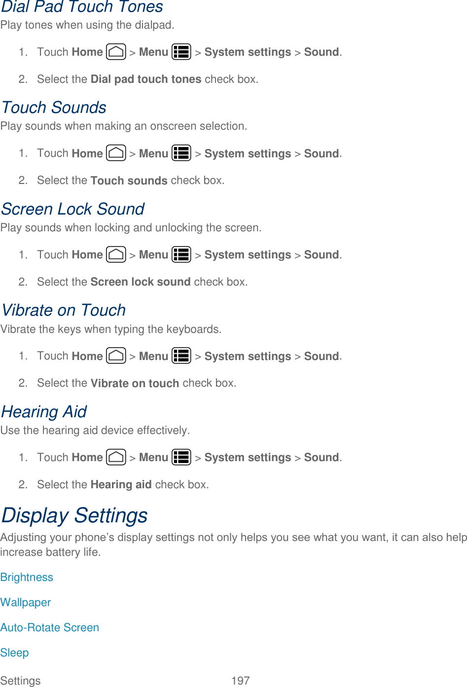 Settings    197 Dial Pad Touch Tones Play tones when using the dialpad. 1.  Touch Home   &gt; Menu   &gt; System settings &gt; Sound. 2.  Select the Dial pad touch tones check box. Touch Sounds Play sounds when making an onscreen selection. 1.  Touch Home   &gt; Menu   &gt; System settings &gt; Sound. 2.  Select the Touch sounds check box. Screen Lock Sound Play sounds when locking and unlocking the screen. 1.  Touch Home   &gt; Menu  &gt; System settings &gt; Sound. 2.  Select the Screen lock sound check box. Vibrate on Touch Vibrate the keys when typing the keyboards. 1.  Touch Home   &gt; Menu   &gt; System settings &gt; Sound. 2.  Select the Vibrate on touch check box. Hearing Aid Use the hearing aid device effectively. 1.  Touch Home   &gt; Menu   &gt; System settings &gt; Sound. 2.  Select the Hearing aid check box. Display Settings Adjusting your phone’s display settings not only helps you see what you want, it can also help increase battery life. Brightness Wallpaper Auto-Rotate Screen Sleep 