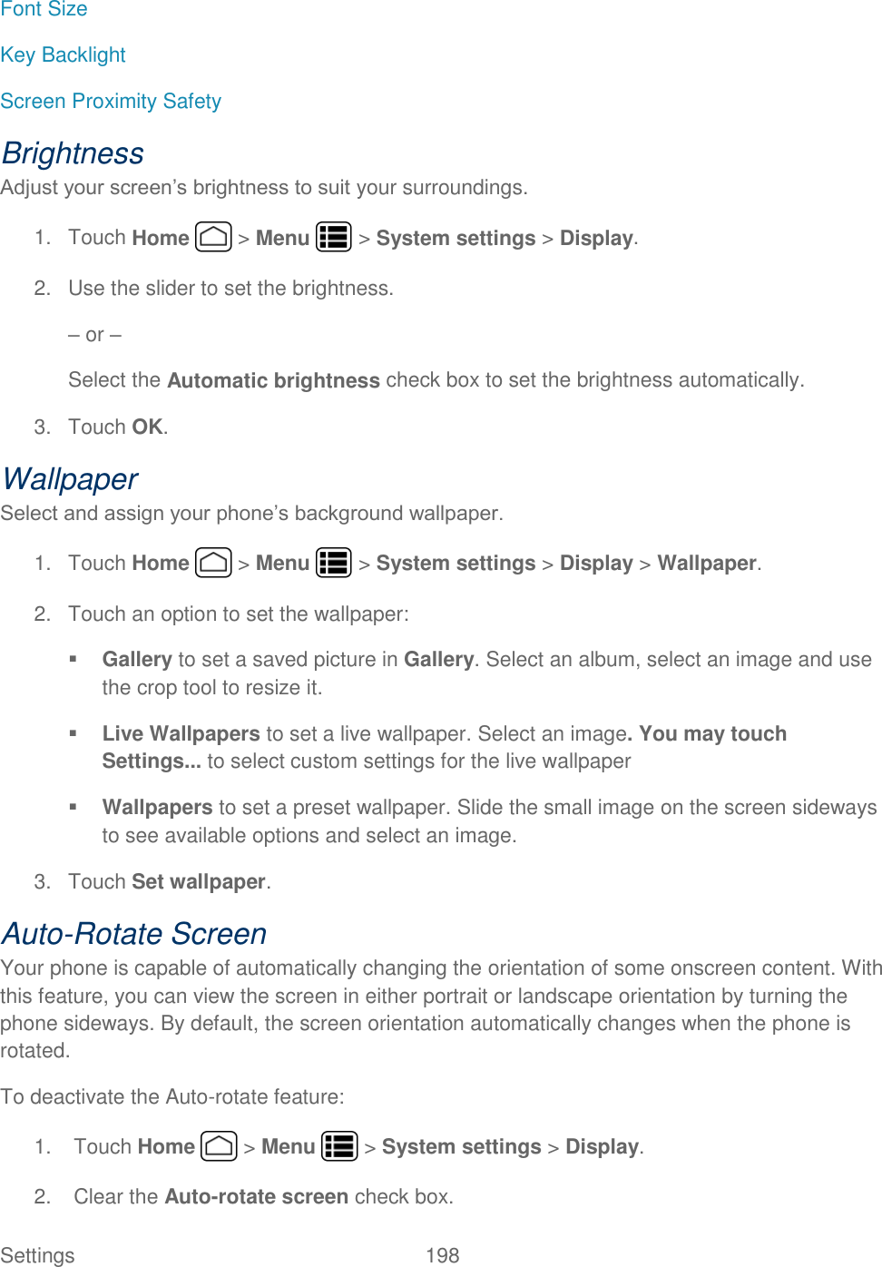 Settings    198 Font Size Key Backlight Screen Proximity Safety Brightness Adjust your screen’s brightness to suit your surroundings. 1.  Touch Home   &gt; Menu   &gt; System settings &gt; Display. 2.  Use the slider to set the brightness. – or – Select the Automatic brightness check box to set the brightness automatically. 3.  Touch OK. Wallpaper  Select and assign your phone’s background wallpaper. 1.  Touch Home   &gt; Menu   &gt; System settings &gt; Display &gt; Wallpaper. 2.  Touch an option to set the wallpaper:  Gallery to set a saved picture in Gallery. Select an album, select an image and use the crop tool to resize it.  Live Wallpapers to set a live wallpaper. Select an image. You may touch Settings... to select custom settings for the live wallpaper  Wallpapers to set a preset wallpaper. Slide the small image on the screen sideways to see available options and select an image. 3.  Touch Set wallpaper. Auto-Rotate Screen Your phone is capable of automatically changing the orientation of some onscreen content. With this feature, you can view the screen in either portrait or landscape orientation by turning the phone sideways. By default, the screen orientation automatically changes when the phone is rotated. To deactivate the Auto-rotate feature: 1.  Touch Home   &gt; Menu   &gt; System settings &gt; Display. 2.  Clear the Auto-rotate screen check box. 