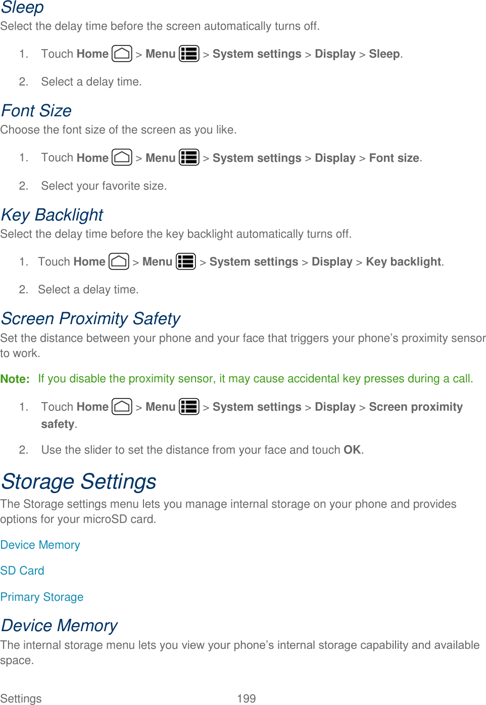 Settings    199 Sleep Select the delay time before the screen automatically turns off. 1.  Touch Home   &gt; Menu   &gt; System settings &gt; Display &gt; Sleep. 2.  Select a delay time. Font Size Choose the font size of the screen as you like. 1.  Touch Home   &gt; Menu   &gt; System settings &gt; Display &gt; Font size. 2.  Select your favorite size. Key Backlight Select the delay time before the key backlight automatically turns off. 1.  Touch Home   &gt; Menu   &gt; System settings &gt; Display &gt; Key backlight. 2.  Select a delay time. Screen Proximity Safety Set the distance between your phone and your face that triggers your phone’s proximity sensor to work. Note:  If you disable the proximity sensor, it may cause accidental key presses during a call. 1.  Touch Home   &gt; Menu   &gt; System settings &gt; Display &gt; Screen proximity safety. 2.  Use the slider to set the distance from your face and touch OK. Storage Settings The Storage settings menu lets you manage internal storage on your phone and provides options for your microSD card. Device Memory SD Card Primary Storage Device Memory The internal storage menu lets you view your phone’s internal storage capability and available space. 