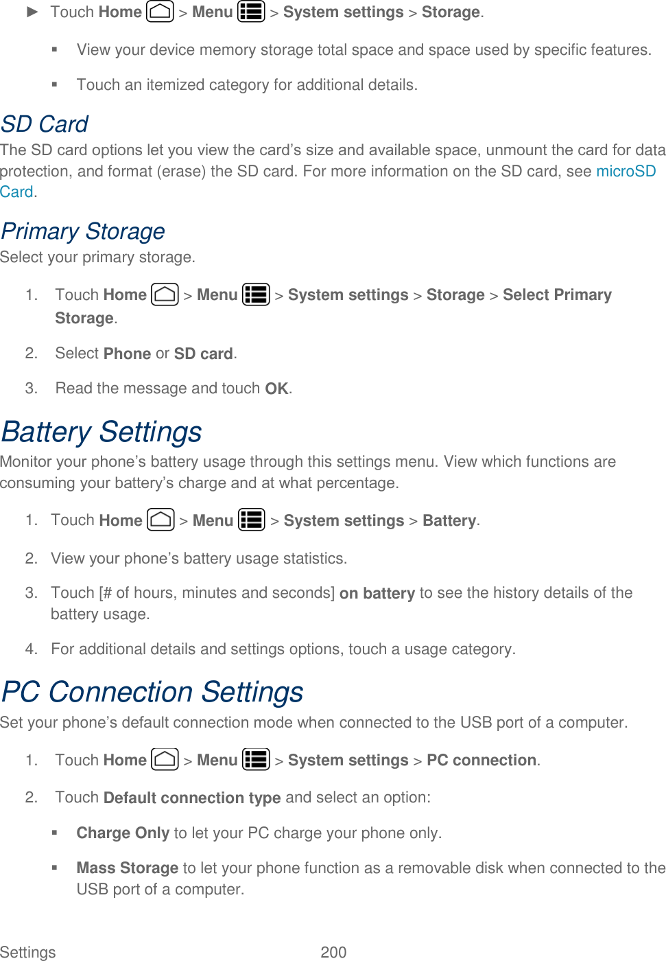 Settings    200 ►  Touch Home   &gt; Menu   &gt; System settings &gt; Storage.   View your device memory storage total space and space used by specific features.   Touch an itemized category for additional details. SD Card The SD card options let you view the card’s size and available space, unmount the card for data protection, and format (erase) the SD card. For more information on the SD card, see microSD Card. Primary Storage  Select your primary storage.  1.  Touch Home   &gt; Menu   &gt; System settings &gt; Storage &gt; Select Primary Storage. 2.  Select Phone or SD card. 3.  Read the message and touch OK. Battery Settings Monitor your phone’s battery usage through this settings menu. View which functions are consuming your battery’s charge and at what percentage. 1.  Touch Home   &gt; Menu   &gt; System settings &gt; Battery. 2. View your phone’s battery usage statistics.  3.  Touch [# of hours, minutes and seconds] on battery to see the history details of the battery usage. 4. For additional details and settings options, touch a usage category. PC Connection Settings Set your phone’s default connection mode when connected to the USB port of a computer. 1.  Touch Home   &gt; Menu   &gt; System settings &gt; PC connection. 2.  Touch Default connection type and select an option:  Charge Only to let your PC charge your phone only.  Mass Storage to let your phone function as a removable disk when connected to the USB port of a computer. 