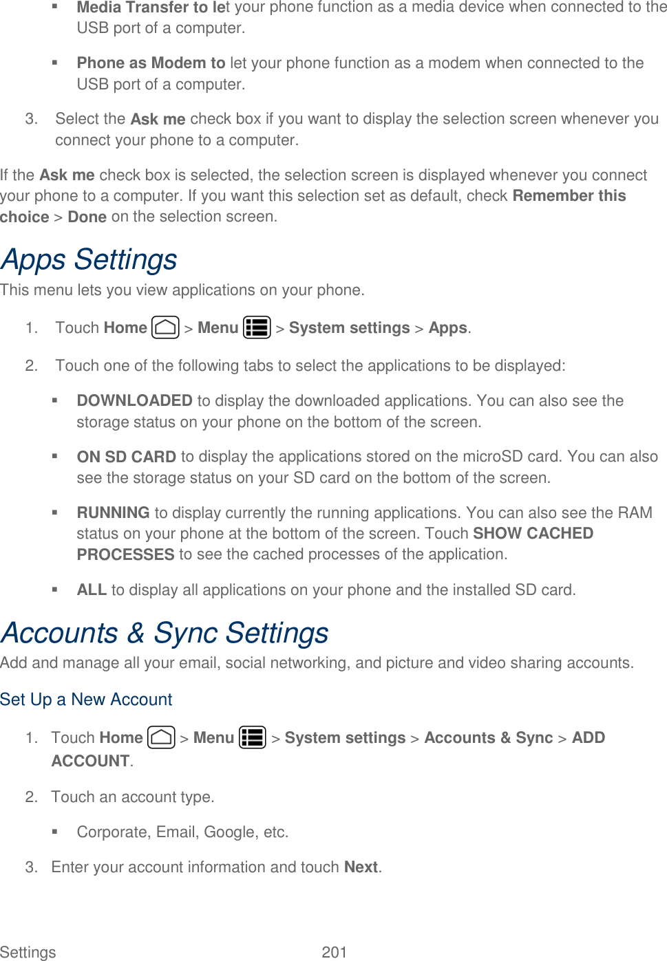 Settings    201  Media Transfer to let your phone function as a media device when connected to the USB port of a computer.  Phone as Modem to let your phone function as a modem when connected to the USB port of a computer. 3.  Select the Ask me check box if you want to display the selection screen whenever you connect your phone to a computer. If the Ask me check box is selected, the selection screen is displayed whenever you connect your phone to a computer. If you want this selection set as default, check Remember this choice &gt; Done on the selection screen. Apps Settings This menu lets you view applications on your phone.  1.  Touch Home   &gt; Menu   &gt; System settings &gt; Apps. 2.  Touch one of the following tabs to select the applications to be displayed:  DOWNLOADED to display the downloaded applications. You can also see the storage status on your phone on the bottom of the screen.  ON SD CARD to display the applications stored on the microSD card. You can also see the storage status on your SD card on the bottom of the screen.  RUNNING to display currently the running applications. You can also see the RAM status on your phone at the bottom of the screen. Touch SHOW CACHED PROCESSES to see the cached processes of the application.  ALL to display all applications on your phone and the installed SD card. Accounts &amp; Sync Settings Add and manage all your email, social networking, and picture and video sharing accounts. Set Up a New Account 1.  Touch Home   &gt; Menu   &gt; System settings &gt; Accounts &amp; Sync &gt; ADD ACCOUNT. 2.  Touch an account type.   Corporate, Email, Google, etc. 3.  Enter your account information and touch Next. 