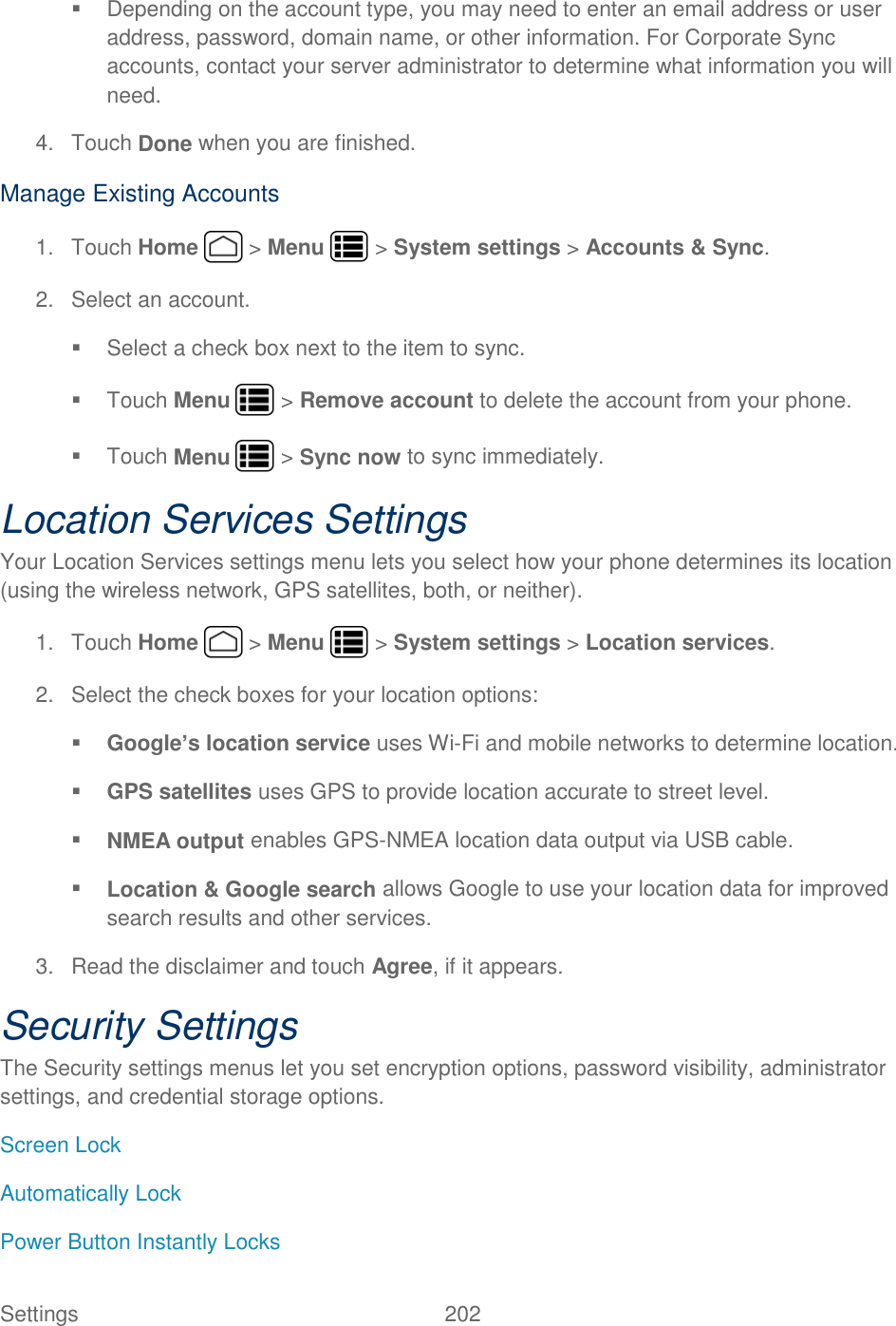 Settings    202   Depending on the account type, you may need to enter an email address or user address, password, domain name, or other information. For Corporate Sync accounts, contact your server administrator to determine what information you will need. 4.  Touch Done when you are finished. Manage Existing Accounts 1.  Touch Home   &gt; Menu   &gt; System settings &gt; Accounts &amp; Sync. 2.  Select an account.   Select a check box next to the item to sync.   Touch Menu   &gt; Remove account to delete the account from your phone.   Touch Menu   &gt; Sync now to sync immediately. Location Services Settings Your Location Services settings menu lets you select how your phone determines its location (using the wireless network, GPS satellites, both, or neither).  1.  Touch Home   &gt; Menu   &gt; System settings &gt; Location services. 2.  Select the check boxes for your location options:  Google’s location service uses Wi-Fi and mobile networks to determine location.  GPS satellites uses GPS to provide location accurate to street level.  NMEA output enables GPS-NMEA location data output via USB cable.  Location &amp; Google search allows Google to use your location data for improved search results and other services. 3.  Read the disclaimer and touch Agree, if it appears. Security Settings The Security settings menus let you set encryption options, password visibility, administrator settings, and credential storage options. Screen Lock Automatically Lock Power Button Instantly Locks 
