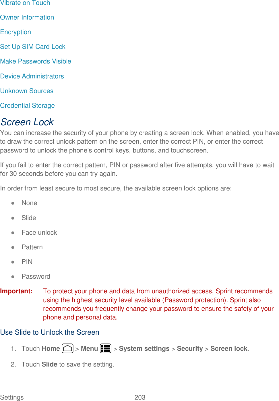 Settings    203 Vibrate on Touch Owner Information Encryption Set Up SIM Card Lock Make Passwords Visible Device Administrators Unknown Sources Credential Storage   Screen Lock You can increase the security of your phone by creating a screen lock. When enabled, you have to draw the correct unlock pattern on the screen, enter the correct PIN, or enter the correct password to unlock the phone’s control keys, buttons, and touchscreen. If you fail to enter the correct pattern, PIN or password after five attempts, you will have to wait for 30 seconds before you can try again. In order from least secure to most secure, the available screen lock options are: ● None ● Slide ● Face unlock ● Pattern ● PIN ● Password Important:  To protect your phone and data from unauthorized access, Sprint recommends using the highest security level available (Password protection). Sprint also recommends you frequently change your password to ensure the safety of your phone and personal data. Use Slide to Unlock the Screen 1.  Touch Home   &gt; Menu   &gt; System settings &gt; Security &gt; Screen lock. 2.  Touch Slide to save the setting. 