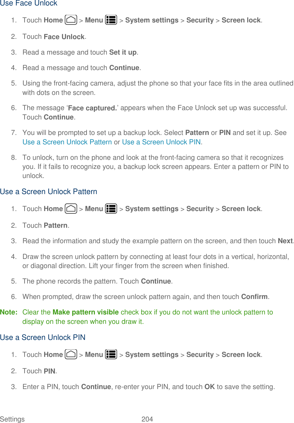 Settings    204 Use Face Unlock 1.  Touch Home   &gt; Menu   &gt; System settings &gt; Security &gt; Screen lock. 2.  Touch Face Unlock. 3.  Read a message and touch Set it up. 4.  Read a message and touch Continue. 5.  Using the front-facing camera, adjust the phone so that your face fits in the area outlined with dots on the screen. 6.  The message ‘Face captured.’ appears when the Face Unlock set up was successful. Touch Continue. 7.  You will be prompted to set up a backup lock. Select Pattern or PIN and set it up. See Use a Screen Unlock Pattern or Use a Screen Unlock PIN. 8.  To unlock, turn on the phone and look at the front-facing camera so that it recognizes you. If it fails to recognize you, a backup lock screen appears. Enter a pattern or PIN to unlock. Use a Screen Unlock Pattern 1.  Touch Home   &gt; Menu   &gt; System settings &gt; Security &gt; Screen lock. 2.  Touch Pattern. 3.  Read the information and study the example pattern on the screen, and then touch Next. 4.  Draw the screen unlock pattern by connecting at least four dots in a vertical, horizontal, or diagonal direction. Lift your finger from the screen when finished. 5.  The phone records the pattern. Touch Continue. 6.  When prompted, draw the screen unlock pattern again, and then touch Confirm. Note:  Clear the Make pattern visible check box if you do not want the unlock pattern to display on the screen when you draw it. Use a Screen Unlock PIN 1.  Touch Home   &gt; Menu   &gt; System settings &gt; Security &gt; Screen lock. 2.  Touch PIN. 3.  Enter a PIN, touch Continue, re-enter your PIN, and touch OK to save the setting. 