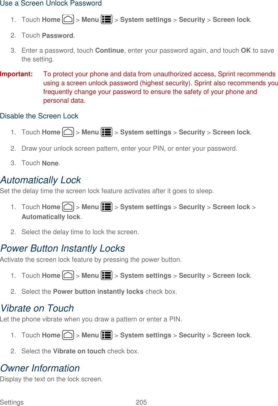 Settings    205 Use a Screen Unlock Password 1.  Touch Home   &gt; Menu   &gt; System settings &gt; Security &gt; Screen lock. 2.  Touch Password. 3.  Enter a password, touch Continue, enter your password again, and touch OK to save the setting. Important:  To protect your phone and data from unauthorized access, Sprint recommends using a screen unlock password (highest security). Sprint also recommends you frequently change your password to ensure the safety of your phone and personal data. Disable the Screen Lock 1.  Touch Home   &gt; Menu   &gt; System settings &gt; Security &gt; Screen lock. 2.  Draw your unlock screen pattern, enter your PIN, or enter your password. 3.  Touch None. Automatically Lock Set the delay time the screen lock feature activates after it goes to sleep. 1.  Touch Home   &gt; Menu   &gt; System settings &gt; Security &gt; Screen lock &gt; Automatically lock. 2.  Select the delay time to lock the screen. Power Button Instantly Locks Activate the screen lock feature by pressing the power button. 1.  Touch Home   &gt; Menu   &gt; System settings &gt; Security &gt; Screen lock. 2.  Select the Power button instantly locks check box. Vibrate on Touch Let the phone vibrate when you draw a pattern or enter a PIN. 1.  Touch Home   &gt; Menu   &gt; System settings &gt; Security &gt; Screen lock. 2.  Select the Vibrate on touch check box. Owner Information Display the text on the lock screen. 