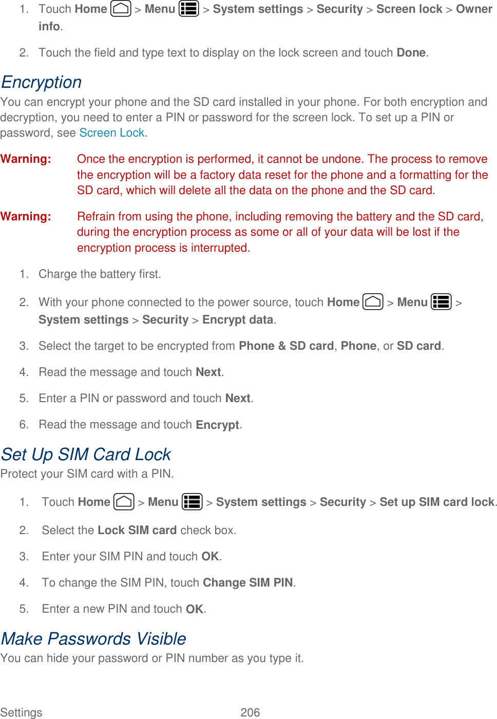 Settings    206 1.  Touch Home   &gt; Menu   &gt; System settings &gt; Security &gt; Screen lock &gt; Owner info. 2.  Touch the field and type text to display on the lock screen and touch Done. Encryption You can encrypt your phone and the SD card installed in your phone. For both encryption and decryption, you need to enter a PIN or password for the screen lock. To set up a PIN or password, see Screen Lock. Warning:  Once the encryption is performed, it cannot be undone. The process to remove the encryption will be a factory data reset for the phone and a formatting for the SD card, which will delete all the data on the phone and the SD card. Warning:  Refrain from using the phone, including removing the battery and the SD card, during the encryption process as some or all of your data will be lost if the encryption process is interrupted. 1.  Charge the battery first. 2.  With your phone connected to the power source, touch Home   &gt; Menu   &gt; System settings &gt; Security &gt; Encrypt data. 3.  Select the target to be encrypted from Phone &amp; SD card, Phone, or SD card. 4.  Read the message and touch Next. 5.  Enter a PIN or password and touch Next. 6.  Read the message and touch Encrypt. Set Up SIM Card Lock Protect your SIM card with a PIN.  1.  Touch Home   &gt; Menu   &gt; System settings &gt; Security &gt; Set up SIM card lock. 2.  Select the Lock SIM card check box. 3.  Enter your SIM PIN and touch OK. 4.  To change the SIM PIN, touch Change SIM PIN. 5.  Enter a new PIN and touch OK. Make Passwords Visible You can hide your password or PIN number as you type it. 