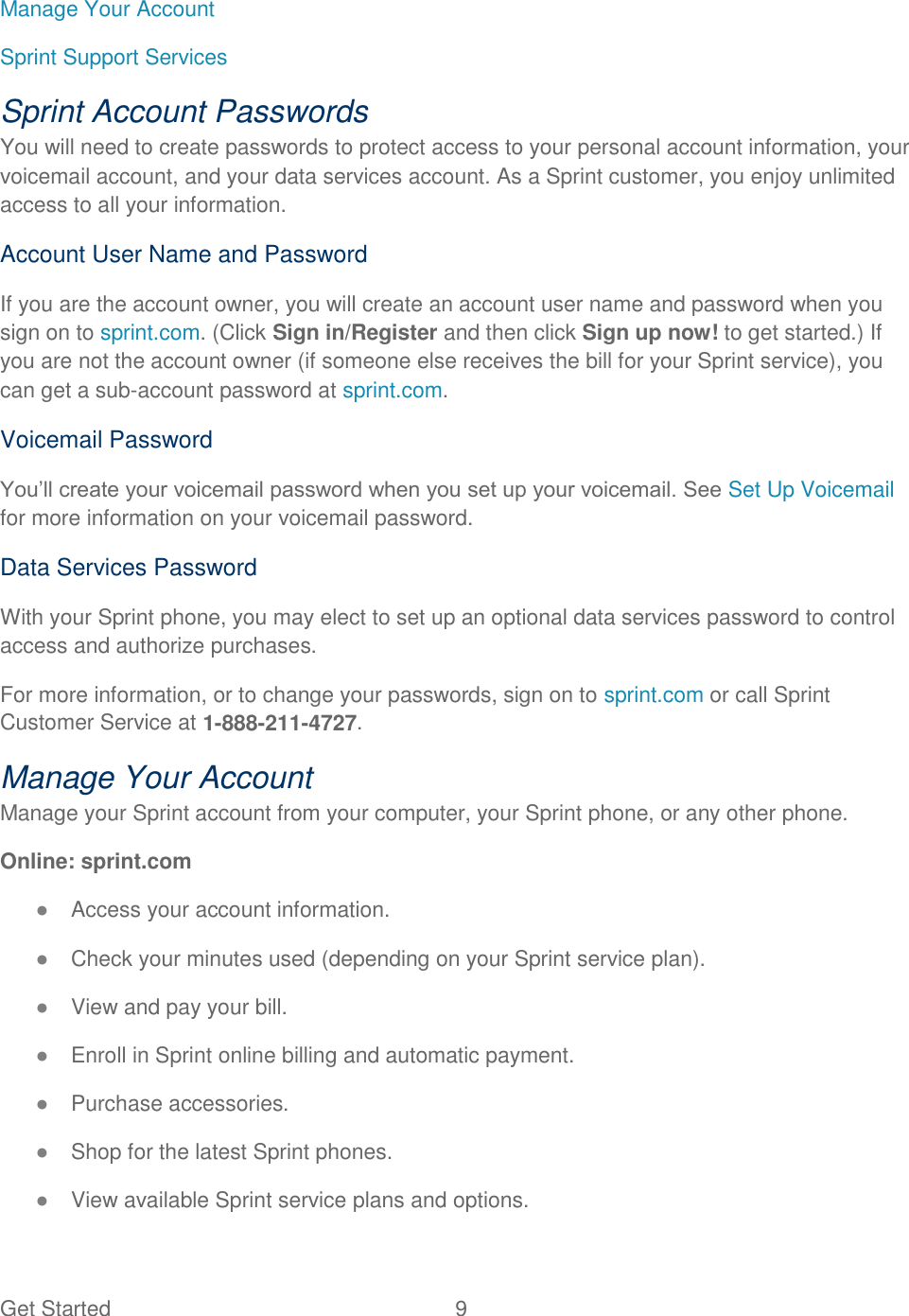 Get Started  9   Manage Your Account Sprint Support Services Sprint Account Passwords You will need to create passwords to protect access to your personal account information, your voicemail account, and your data services account. As a Sprint customer, you enjoy unlimited access to all your information. Account User Name and Password If you are the account owner, you will create an account user name and password when you sign on to sprint.com. (Click Sign in/Register and then click Sign up now! to get started.) If you are not the account owner (if someone else receives the bill for your Sprint service), you can get a sub-account password at sprint.com. Voicemail Password You’ll create your voicemail password when you set up your voicemail. See Set Up Voicemail for more information on your voicemail password. Data Services Password With your Sprint phone, you may elect to set up an optional data services password to control access and authorize purchases. For more information, or to change your passwords, sign on to sprint.com or call Sprint Customer Service at 1-888-211-4727. Manage Your Account Manage your Sprint account from your computer, your Sprint phone, or any other phone. Online: sprint.com ● Access your account information. ● Check your minutes used (depending on your Sprint service plan). ● View and pay your bill. ● Enroll in Sprint online billing and automatic payment. ● Purchase accessories. ● Shop for the latest Sprint phones. ● View available Sprint service plans and options. 