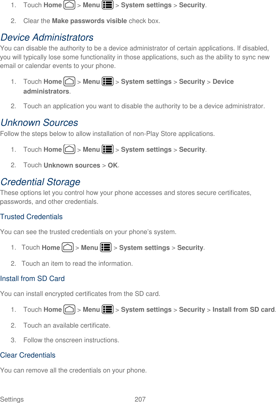 Settings    207 1.  Touch Home   &gt; Menu   &gt; System settings &gt; Security. 2.  Clear the Make passwords visible check box. Device Administrators You can disable the authority to be a device administrator of certain applications. If disabled, you will typically lose some functionality in those applications, such as the ability to sync new email or calendar events to your phone. 1.  Touch Home   &gt; Menu   &gt; System settings &gt; Security &gt; Device administrators. 2.  Touch an application you want to disable the authority to be a device administrator. Unknown Sources Follow the steps below to allow installation of non-Play Store applications. 1.  Touch Home   &gt; Menu   &gt; System settings &gt; Security. 2.  Touch Unknown sources &gt; OK. Credential Storage These options let you control how your phone accesses and stores secure certificates, passwords, and other credentials. Trusted Credentials You can see the trusted credentials on your phone’s system. 1.  Touch Home   &gt; Menu   &gt; System settings &gt; Security. 2.  Touch an item to read the information. Install from SD Card You can install encrypted certificates from the SD card. 1.  Touch Home   &gt; Menu   &gt; System settings &gt; Security &gt; Install from SD card. 2.  Touch an available certificate. 3.  Follow the onscreen instructions. Clear Credentials You can remove all the credentials on your phone. 