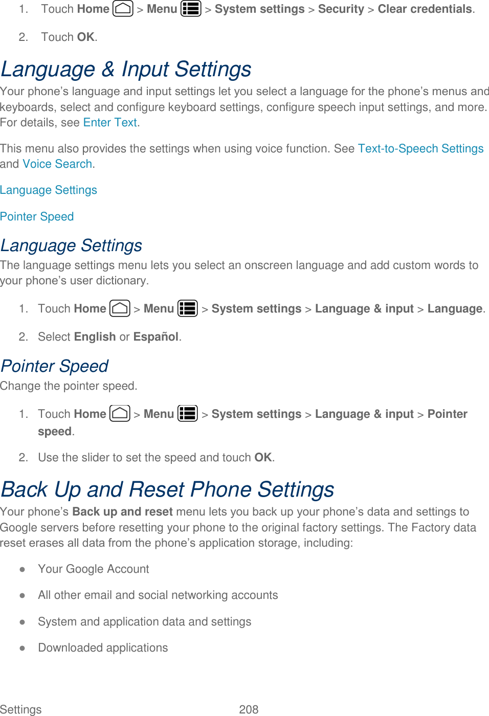 Settings    208 1.  Touch Home   &gt; Menu   &gt; System settings &gt; Security &gt; Clear credentials. 2.  Touch OK. Language &amp; Input Settings Your phone’s language and input settings let you select a language for the phone’s menus and keyboards, select and configure keyboard settings, configure speech input settings, and more. For details, see Enter Text.   This menu also provides the settings when using voice function. See Text-to-Speech Settings and Voice Search. Language Settings Pointer Speed Language Settings The language settings menu lets you select an onscreen language and add custom words to your phone’s user dictionary. 1.  Touch Home   &gt; Menu   &gt; System settings &gt; Language &amp; input &gt; Language. 2.  Select English or Español. Pointer Speed Change the pointer speed. 1.  Touch Home   &gt; Menu   &gt; System settings &gt; Language &amp; input &gt; Pointer speed. 2.  Use the slider to set the speed and touch OK. Back Up and Reset Phone Settings Your phone’s Back up and reset menu lets you back up your phone’s data and settings to Google servers before resetting your phone to the original factory settings. The Factory data reset erases all data from the phone’s application storage, including: ● Your Google Account ● All other email and social networking accounts ● System and application data and settings ● Downloaded applications 