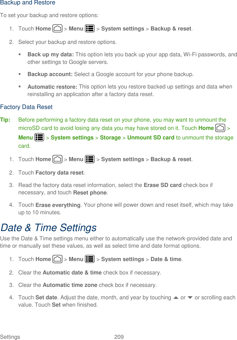 Settings    209 Backup and Restore To set your backup and restore options: 1.  Touch Home   &gt; Menu   &gt; System settings &gt; Backup &amp; reset. 2.  Select your backup and restore options.  Back up my data: This option lets you back up your app data, Wi-Fi passwords, and other settings to Google servers.  Backup account: Select a Google account for your phone backup.  Automatic restore: This option lets you restore backed up settings and data when reinstalling an application after a factory data reset. Factory Data Reset Tip:  Before performing a factory data reset on your phone, you may want to unmount the microSD card to avoid losing any data you may have stored on it. Touch Home   &gt; Menu   &gt; System settings &gt; Storage &gt; Unmount SD card to unmount the storage card. 1.  Touch Home   &gt; Menu   &gt; System settings &gt; Backup &amp; reset. 2.  Touch Factory data reset. 3.  Read the factory data reset information, select the Erase SD card check box if necessary, and touch Reset phone. 4.  Touch Erase everything. Your phone will power down and reset itself, which may take up to 10 minutes. Date &amp; Time Settings Use the Date &amp; Time settings menu either to automatically use the network-provided date and time or manually set these values, as well as select time and date format options. 1.  Touch Home   &gt; Menu   &gt; System settings &gt; Date &amp; time. 2.  Clear the Automatic date &amp; time check box if necessary. 3.  Clear the Automatic time zone check box if necessary. 4.  Touch Set date. Adjust the date, month, and year by touching   or   or scrolling each value. Touch Set when finished. 