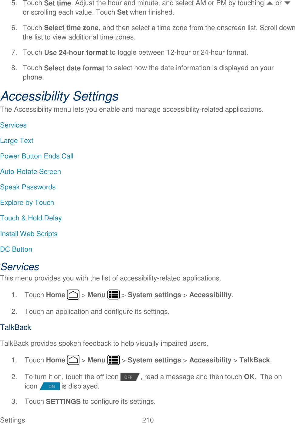 Settings    210 5.  Touch Set time. Adjust the hour and minute, and select AM or PM by touching   or   or scrolling each value. Touch Set when finished. 6.  Touch Select time zone, and then select a time zone from the onscreen list. Scroll down the list to view additional time zones. 7.  Touch Use 24-hour format to toggle between 12-hour or 24-hour format. 8.  Touch Select date format to select how the date information is displayed on your phone. Accessibility Settings The Accessibility menu lets you enable and manage accessibility-related applications. Services Large Text Power Button Ends Call Auto-Rotate Screen Speak Passwords Explore by Touch Touch &amp; Hold Delay Install Web Scripts DC Button Services This menu provides you with the list of accessibility-related applications. 1.  Touch Home   &gt; Menu   &gt; System settings &gt; Accessibility. 2.  Touch an application and configure its settings. TalkBack TalkBack provides spoken feedback to help visually impaired users. 1.  Touch Home   &gt; Menu   &gt; System settings &gt; Accessibility &gt; TalkBack. 2.  To turn it on, touch the off icon  , read a message and then touch OK.  The on icon   is displayed. 3.  Touch SETTINGS to configure its settings. 