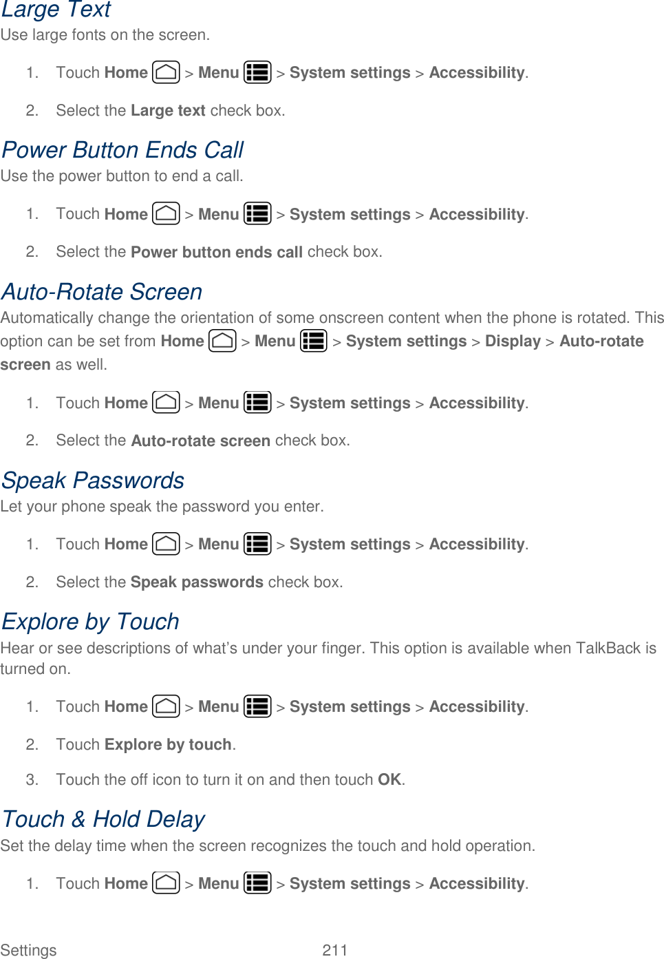 Settings    211 Large Text Use large fonts on the screen. 1.  Touch Home   &gt; Menu   &gt; System settings &gt; Accessibility. 2.  Select the Large text check box. Power Button Ends Call Use the power button to end a call. 1.  Touch Home   &gt; Menu   &gt; System settings &gt; Accessibility. 2.  Select the Power button ends call check box. Auto-Rotate Screen Automatically change the orientation of some onscreen content when the phone is rotated. This option can be set from Home   &gt; Menu   &gt; System settings &gt; Display &gt; Auto-rotate screen as well. 1.  Touch Home   &gt; Menu   &gt; System settings &gt; Accessibility. 2.  Select the Auto-rotate screen check box. Speak Passwords Let your phone speak the password you enter. 1.  Touch Home   &gt; Menu   &gt; System settings &gt; Accessibility. 2.  Select the Speak passwords check box. Explore by Touch Hear or see descriptions of what’s under your finger. This option is available when TalkBack is turned on. 1.  Touch Home   &gt; Menu   &gt; System settings &gt; Accessibility. 2.  Touch Explore by touch. 3.  Touch the off icon to turn it on and then touch OK. Touch &amp; Hold Delay Set the delay time when the screen recognizes the touch and hold operation. 1.  Touch Home   &gt; Menu   &gt; System settings &gt; Accessibility. 