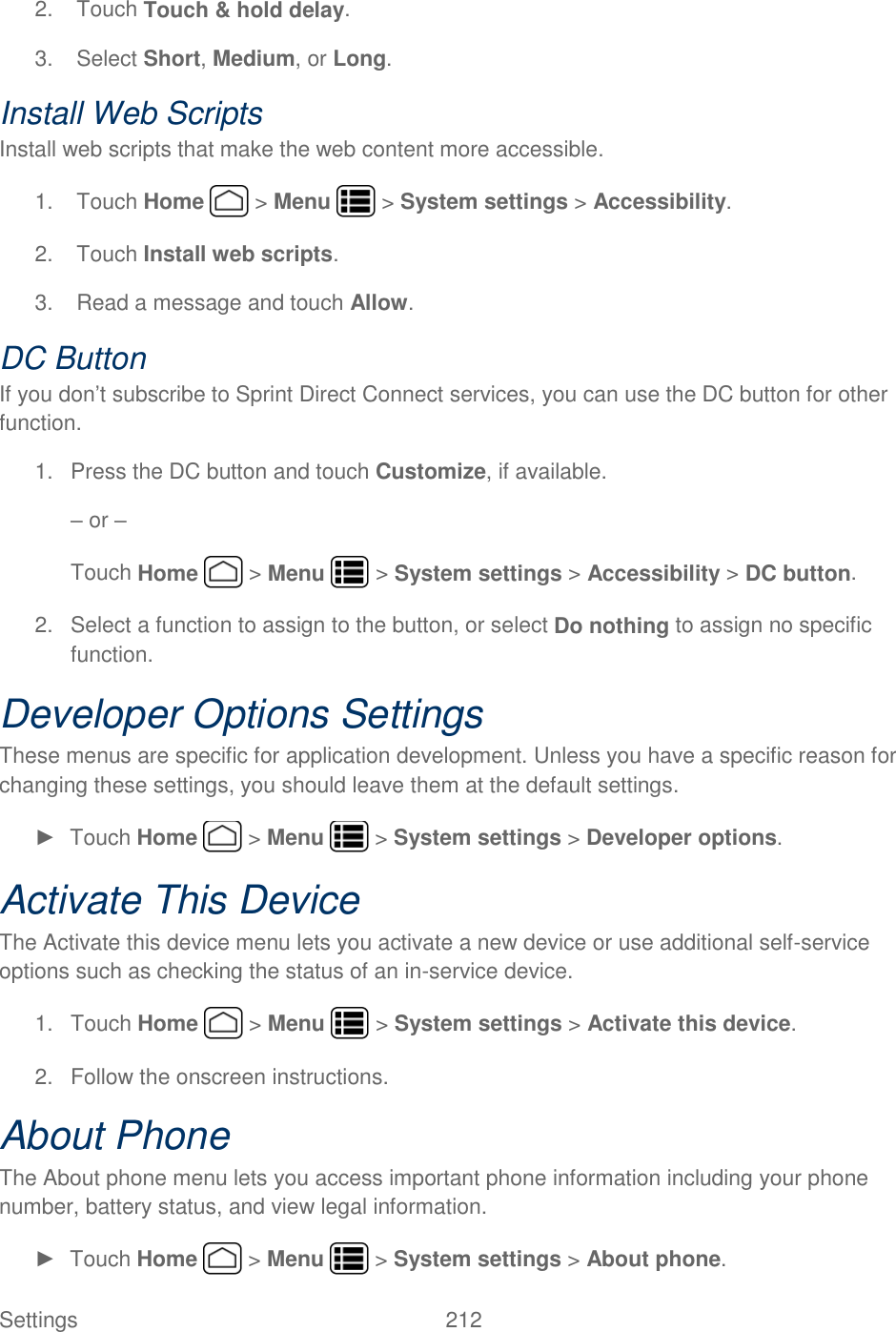 Settings    212 2.  Touch Touch &amp; hold delay. 3.  Select Short, Medium, or Long. Install Web Scripts Install web scripts that make the web content more accessible. 1.  Touch Home   &gt; Menu   &gt; System settings &gt; Accessibility. 2.  Touch Install web scripts. 3.  Read a message and touch Allow. DC Button If you don’t subscribe to Sprint Direct Connect services, you can use the DC button for other function. 1.  Press the DC button and touch Customize, if available. – or – Touch Home   &gt; Menu   &gt; System settings &gt; Accessibility &gt; DC button. 2.  Select a function to assign to the button, or select Do nothing to assign no specific function. Developer Options Settings These menus are specific for application development. Unless you have a specific reason for changing these settings, you should leave them at the default settings. ►  Touch Home   &gt; Menu   &gt; System settings &gt; Developer options. Activate This Device The Activate this device menu lets you activate a new device or use additional self-service options such as checking the status of an in-service device. 1.  Touch Home   &gt; Menu   &gt; System settings &gt; Activate this device. 2.  Follow the onscreen instructions. About Phone The About phone menu lets you access important phone information including your phone number, battery status, and view legal information. ►  Touch Home   &gt; Menu   &gt; System settings &gt; About phone. 