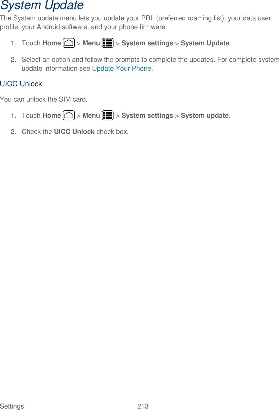 Settings    213 System Update The System update menu lets you update your PRL (preferred roaming list), your data user profile, your Android software, and your phone firmware. 1.  Touch Home   &gt; Menu   &gt; System settings &gt; System Update. 2.  Select an option and follow the prompts to complete the updates. For complete system update information see Update Your Phone. UICC Unlock You can unlock the SIM card. 1.  Touch Home   &gt; Menu   &gt; System settings &gt; System update. 2.  Check the UICC Unlock check box. 