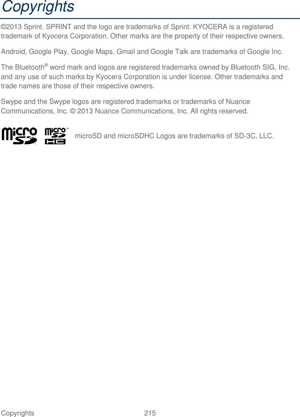  Copyrights  215   Copyrights ©2013 Sprint. SPRINT and the logo are trademarks of Sprint. KYOCERA is a registered trademark of Kyocera Corporation. Other marks are the property of their respective owners. Android, Google Play, Google Maps, Gmail and Google Talk are trademarks of Google Inc. The Bluetooth® word mark and logos are registered trademarks owned by Bluetooth SIG, Inc. and any use of such marks by Kyocera Corporation is under license. Other trademarks and trade names are those of their respective owners. Swype and the Swype logos are registered trademarks or trademarks of Nuance Communications, Inc. © 2013 Nuance Communications, Inc. All rights reserved.   microSD and microSDHC Logos are trademarks of SD-3C, LLC. 