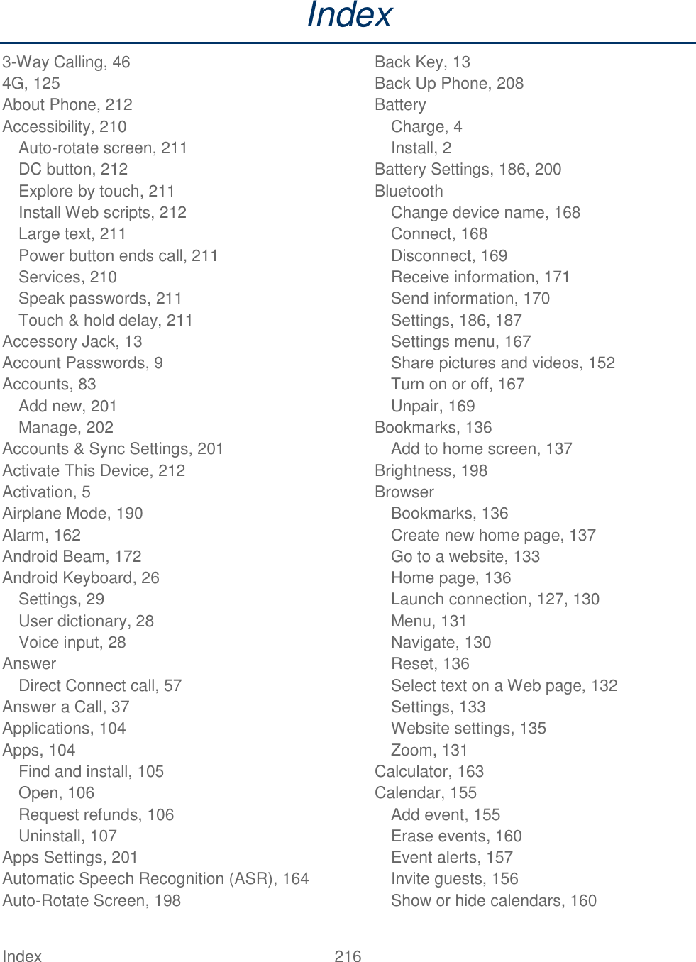  Index  216   Index 3-Way Calling, 46 4G, 125 About Phone, 212 Accessibility, 210 Auto-rotate screen, 211 DC button, 212 Explore by touch, 211 Install Web scripts, 212 Large text, 211 Power button ends call, 211 Services, 210 Speak passwords, 211 Touch &amp; hold delay, 211 Accessory Jack, 13 Account Passwords, 9 Accounts, 83 Add new, 201 Manage, 202 Accounts &amp; Sync Settings, 201 Activate This Device, 212 Activation, 5 Airplane Mode, 190 Alarm, 162 Android Beam, 172 Android Keyboard, 26 Settings, 29 User dictionary, 28 Voice input, 28 Answer Direct Connect call, 57 Answer a Call, 37 Applications, 104 Apps, 104 Find and install, 105 Open, 106 Request refunds, 106 Uninstall, 107 Apps Settings, 201 Automatic Speech Recognition (ASR), 164 Auto-Rotate Screen, 198 Back Key, 13 Back Up Phone, 208 Battery Charge, 4 Install, 2 Battery Settings, 186, 200 Bluetooth Change device name, 168 Connect, 168 Disconnect, 169 Receive information, 171 Send information, 170 Settings, 186, 187 Settings menu, 167 Share pictures and videos, 152 Turn on or off, 167 Unpair, 169 Bookmarks, 136 Add to home screen, 137 Brightness, 198 Browser Bookmarks, 136 Create new home page, 137 Go to a website, 133 Home page, 136 Launch connection, 127, 130 Menu, 131 Navigate, 130 Reset, 136 Select text on a Web page, 132 Settings, 133 Website settings, 135 Zoom, 131 Calculator, 163 Calendar, 155 Add event, 155 Erase events, 160 Event alerts, 157 Invite guests, 156 Show or hide calendars, 160 