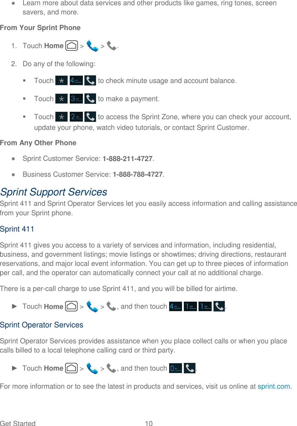 Get Started  10   ● Learn more about data services and other products like games, ring tones, screen savers, and more. From Your Sprint Phone 1.  Touch Home   &gt;   &gt;  . 2.  Do any of the following:   Touch       to check minute usage and account balance.   Touch       to make a payment.   Touch       to access the Sprint Zone, where you can check your account, update your phone, watch video tutorials, or contact Sprint Customer. From Any Other Phone ● Sprint Customer Service: 1-888-211-4727. ● Business Customer Service: 1-888-788-4727. Sprint Support Services Sprint 411 and Sprint Operator Services let you easily access information and calling assistance from your Sprint phone. Sprint 411 Sprint 411 gives you access to a variety of services and information, including residential, business, and government listings; movie listings or showtimes; driving directions, restaurant reservations, and major local event information. You can get up to three pieces of information per call, and the operator can automatically connect your call at no additional charge. There is a per-call charge to use Sprint 411, and you will be billed for airtime. ►  Touch Home   &gt;   &gt;  , and then touch        . Sprint Operator Services Sprint Operator Services provides assistance when you place collect calls or when you place calls billed to a local telephone calling card or third party. ►  Touch Home   &gt;   &gt;  , and then touch    . For more information or to see the latest in products and services, visit us online at sprint.com.  