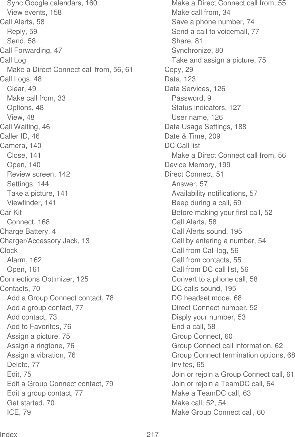  Index  217   Sync Google calendars, 160 View events, 158 Call Alerts, 58 Reply, 59 Send, 58 Call Forwarding, 47 Call Log Make a Direct Connect call from, 56, 61 Call Logs, 48 Clear, 49 Make call from, 33 Options, 48 View, 48 Call Waiting, 46 Caller ID, 46 Camera, 140 Close, 141 Open, 140 Review screen, 142 Settings, 144 Take a picture, 141 Viewfinder, 141 Car Kit Connect, 168 Charge Battery, 4 Charger/Accessory Jack, 13 Clock Alarm, 162 Open, 161 Connections Optimizer, 125 Contacts, 70 Add a Group Connect contact, 78 Add a group contact, 77 Add contact, 73 Add to Favorites, 76 Assign a picture, 75 Assign a ringtone, 76 Assign a vibration, 76 Delete, 77 Edit, 75 Edit a Group Connect contact, 79 Edit a group contact, 77 Get started, 70 ICE, 79 Make a Direct Connect call from, 55 Make call from, 34 Save a phone number, 74 Send a call to voicemail, 77 Share, 81 Synchronize, 80 Take and assign a picture, 75 Copy, 29 Data, 123 Data Services, 126 Password, 9 Status indicators, 127 User name, 126 Data Usage Settings, 188 Date &amp; Time, 209 DC Call list Make a Direct Connect call from, 56 Device Memory, 199 Direct Connect, 51 Answer, 57 Availability notifications, 57 Beep during a call, 69 Before making your first call, 52 Call Alerts, 58 Call Alerts sound, 195 Call by entering a number, 54 Call from Call log, 56 Call from contacts, 55 Call from DC call list, 56 Convert to a phone call, 58 DC calls sound, 195 DC headset mode, 68 Direct Connect number, 52 Disply your number, 53 End a call, 58 Group Connect, 60 Group Connect call information, 62 Group Connect termination options, 68 Invites, 65 Join or rejoin a Group Connect call, 61 Join or rejoin a TeamDC call, 64 Make a TeamDC call, 63 Make call, 52, 54 Make Group Connect call, 60 