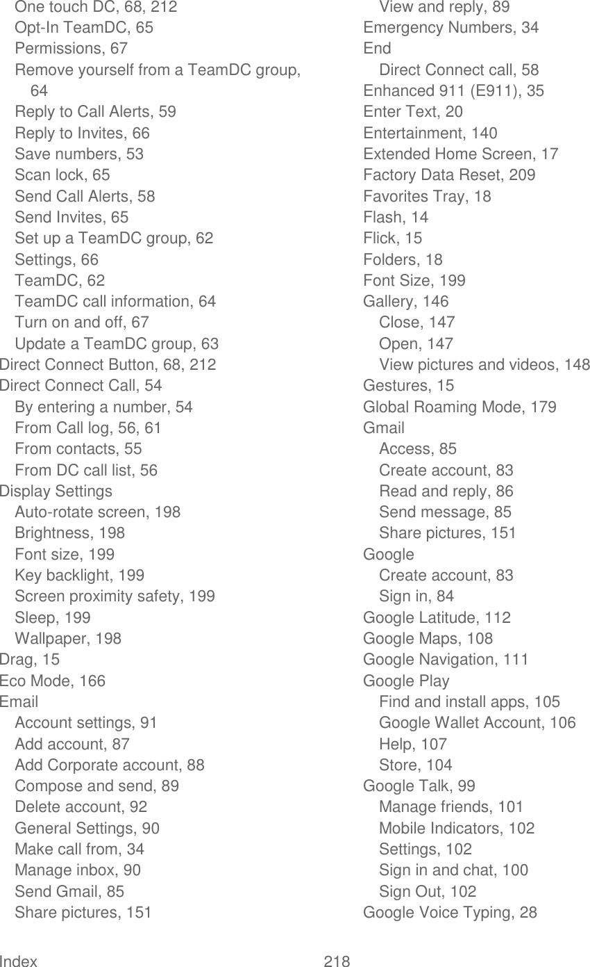  Index  218   One touch DC, 68, 212 Opt-In TeamDC, 65 Permissions, 67 Remove yourself from a TeamDC group, 64 Reply to Call Alerts, 59 Reply to Invites, 66 Save numbers, 53 Scan lock, 65 Send Call Alerts, 58 Send Invites, 65 Set up a TeamDC group, 62 Settings, 66 TeamDC, 62 TeamDC call information, 64 Turn on and off, 67 Update a TeamDC group, 63 Direct Connect Button, 68, 212 Direct Connect Call, 54 By entering a number, 54 From Call log, 56, 61 From contacts, 55 From DC call list, 56 Display Settings Auto-rotate screen, 198 Brightness, 198 Font size, 199 Key backlight, 199 Screen proximity safety, 199 Sleep, 199 Wallpaper, 198 Drag, 15 Eco Mode, 166 Email Account settings, 91 Add account, 87 Add Corporate account, 88 Compose and send, 89 Delete account, 92 General Settings, 90 Make call from, 34 Manage inbox, 90 Send Gmail, 85 Share pictures, 151 View and reply, 89 Emergency Numbers, 34 End Direct Connect call, 58 Enhanced 911 (E911), 35 Enter Text, 20 Entertainment, 140 Extended Home Screen, 17 Factory Data Reset, 209 Favorites Tray, 18 Flash, 14 Flick, 15 Folders, 18 Font Size, 199 Gallery, 146 Close, 147 Open, 147 View pictures and videos, 148 Gestures, 15 Global Roaming Mode, 179 Gmail Access, 85 Create account, 83 Read and reply, 86 Send message, 85 Share pictures, 151 Google Create account, 83 Sign in, 84 Google Latitude, 112 Google Maps, 108 Google Navigation, 111 Google Play Find and install apps, 105 Google Wallet Account, 106 Help, 107 Store, 104 Google Talk, 99 Manage friends, 101 Mobile Indicators, 102 Settings, 102 Sign in and chat, 100 Sign Out, 102 Google Voice Typing, 28 