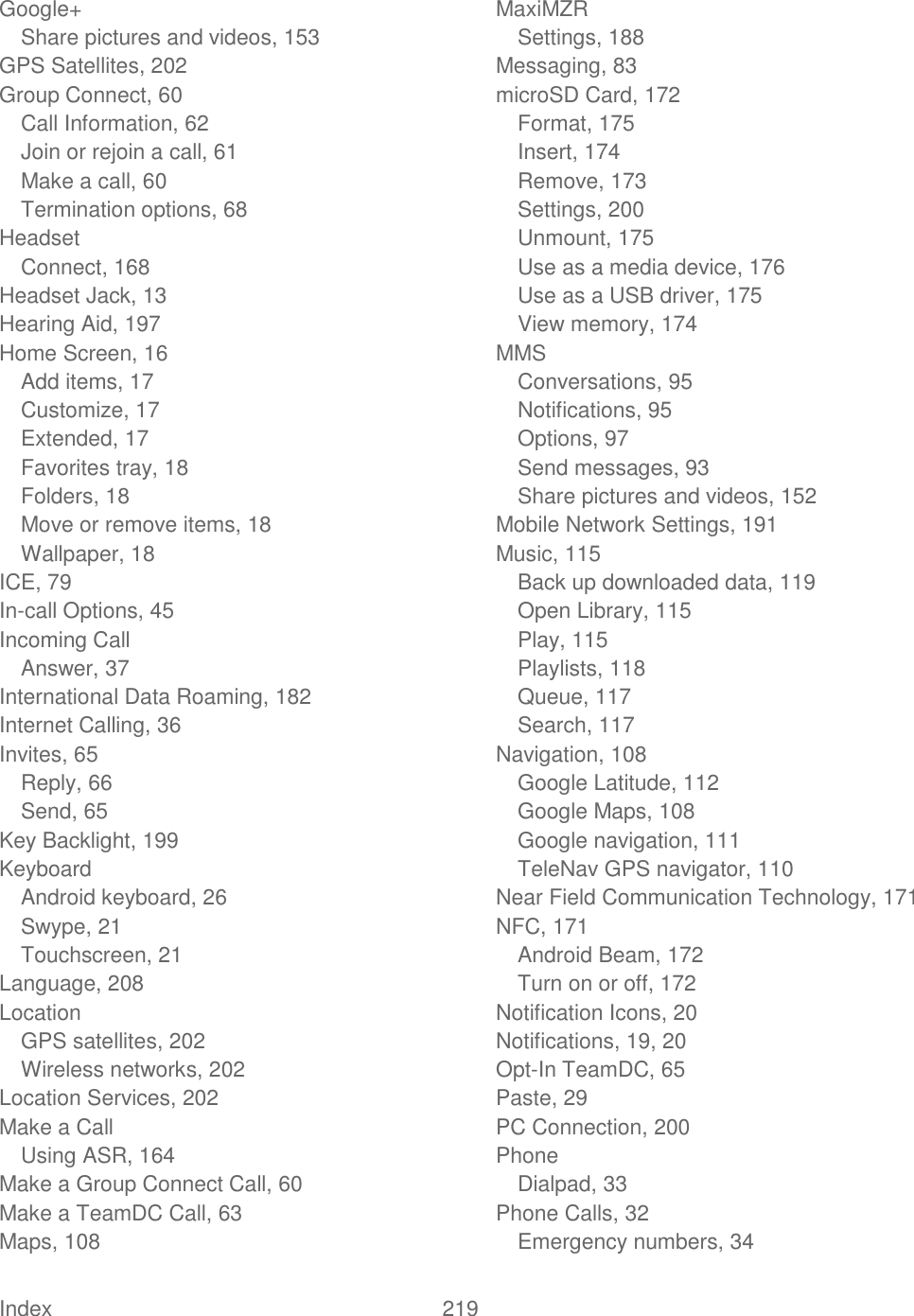  Index  219   Google+ Share pictures and videos, 153 GPS Satellites, 202 Group Connect, 60 Call Information, 62 Join or rejoin a call, 61 Make a call, 60 Termination options, 68 Headset Connect, 168 Headset Jack, 13 Hearing Aid, 197 Home Screen, 16 Add items, 17 Customize, 17 Extended, 17 Favorites tray, 18 Folders, 18 Move or remove items, 18 Wallpaper, 18 ICE, 79 In-call Options, 45 Incoming Call Answer, 37 International Data Roaming, 182 Internet Calling, 36 Invites, 65 Reply, 66 Send, 65 Key Backlight, 199 Keyboard Android keyboard, 26 Swype, 21 Touchscreen, 21 Language, 208 Location GPS satellites, 202 Wireless networks, 202 Location Services, 202 Make a Call Using ASR, 164 Make a Group Connect Call, 60 Make a TeamDC Call, 63 Maps, 108 MaxiMZR Settings, 188 Messaging, 83 microSD Card, 172 Format, 175 Insert, 174 Remove, 173 Settings, 200 Unmount, 175 Use as a media device, 176 Use as a USB driver, 175 View memory, 174 MMS Conversations, 95 Notifications, 95 Options, 97 Send messages, 93 Share pictures and videos, 152 Mobile Network Settings, 191 Music, 115 Back up downloaded data, 119 Open Library, 115 Play, 115 Playlists, 118 Queue, 117 Search, 117 Navigation, 108 Google Latitude, 112 Google Maps, 108 Google navigation, 111 TeleNav GPS navigator, 110 Near Field Communication Technology, 171 NFC, 171 Android Beam, 172 Turn on or off, 172 Notification Icons, 20 Notifications, 19, 20 Opt-In TeamDC, 65 Paste, 29 PC Connection, 200 Phone Dialpad, 33 Phone Calls, 32 Emergency numbers, 34 