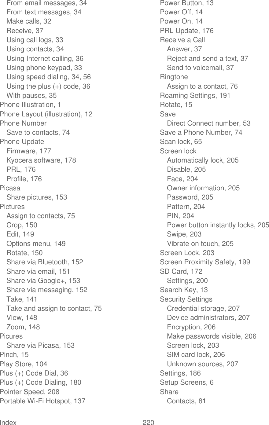  Index  220   From email messages, 34 From text messages, 34 Make calls, 32 Receive, 37 Using call logs, 33 Using contacts, 34 Using Internet calling, 36 Using phone keypad, 33 Using speed dialing, 34, 56 Using the plus (+) code, 36 With pauses, 35 Phone Illustration, 1 Phone Layout (illustration), 12 Phone Number Save to contacts, 74 Phone Update Firmware, 177 Kyocera software, 178 PRL, 176 Profile, 176 Picasa Share pictures, 153 Pictures Assign to contacts, 75 Crop, 150 Edit, 149 Options menu, 149 Rotate, 150 Share via Bluetooth, 152 Share via email, 151 Share via Google+, 153 Share via messaging, 152 Take, 141 Take and assign to contact, 75 View, 148 Zoom, 148 Picures Share via Picasa, 153 Pinch, 15 Play Store, 104 Plus (+) Code Dial, 36 Plus (+) Code Dialing, 180 Pointer Speed, 208 Portable Wi-Fi Hotspot, 137 Power Button, 13 Power Off, 14 Power On, 14 PRL Update, 176 Receive a Call Answer, 37 Reject and send a text, 37 Send to voicemail, 37 Ringtone Assign to a contact, 76 Roaming Settings, 191 Rotate, 15 Save Direct Connect number, 53 Save a Phone Number, 74 Scan lock, 65 Screen lock Automatically lock, 205 Disable, 205 Face, 204 Owner information, 205 Password, 205 Pattern, 204 PIN, 204 Power button instantly locks, 205 Swipe, 203 Vibrate on touch, 205 Screen Lock, 203 Screen Proximity Safety, 199 SD Card, 172 Settings, 200 Search Key, 13 Security Settings Credential storage, 207 Device administrators, 207 Encryption, 206 Make passwords visible, 206 Screen lock, 203 SIM card lock, 206 Unknown sources, 207 Settings, 186 Setup Screens, 6 Share Contacts, 81 