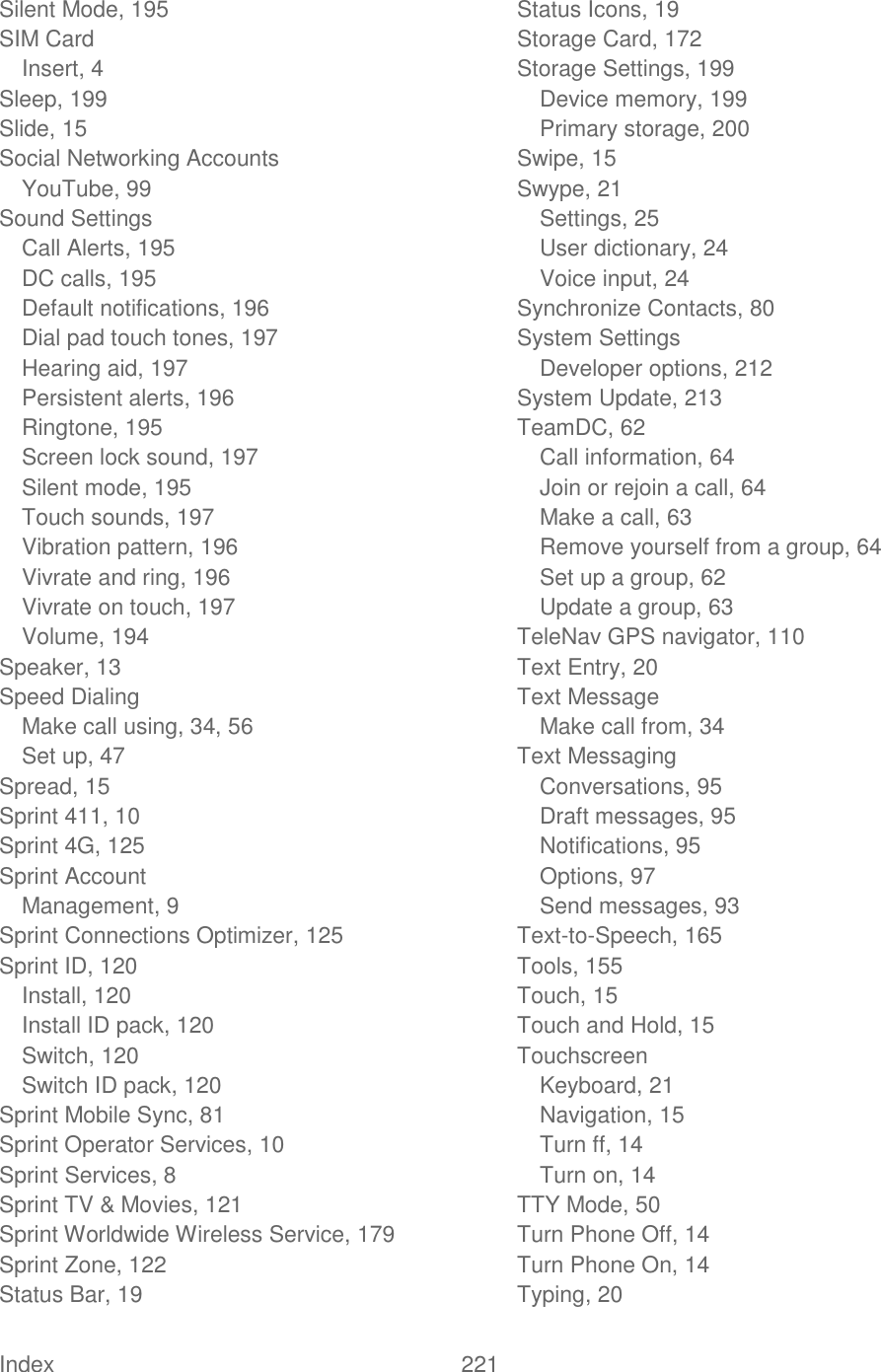  Index  221   Silent Mode, 195 SIM Card Insert, 4 Sleep, 199 Slide, 15 Social Networking Accounts YouTube, 99 Sound Settings Call Alerts, 195 DC calls, 195 Default notifications, 196 Dial pad touch tones, 197 Hearing aid, 197 Persistent alerts, 196 Ringtone, 195 Screen lock sound, 197 Silent mode, 195 Touch sounds, 197 Vibration pattern, 196 Vivrate and ring, 196 Vivrate on touch, 197 Volume, 194 Speaker, 13 Speed Dialing Make call using, 34, 56 Set up, 47 Spread, 15 Sprint 411, 10 Sprint 4G, 125 Sprint Account Management, 9 Sprint Connections Optimizer, 125 Sprint ID, 120 Install, 120 Install ID pack, 120 Switch, 120 Switch ID pack, 120 Sprint Mobile Sync, 81 Sprint Operator Services, 10 Sprint Services, 8 Sprint TV &amp; Movies, 121 Sprint Worldwide Wireless Service, 179 Sprint Zone, 122 Status Bar, 19 Status Icons, 19 Storage Card, 172 Storage Settings, 199 Device memory, 199 Primary storage, 200 Swipe, 15 Swype, 21 Settings, 25 User dictionary, 24 Voice input, 24 Synchronize Contacts, 80 System Settings Developer options, 212 System Update, 213 TeamDC, 62 Call information, 64 Join or rejoin a call, 64 Make a call, 63 Remove yourself from a group, 64 Set up a group, 62 Update a group, 63 TeleNav GPS navigator, 110 Text Entry, 20 Text Message Make call from, 34 Text Messaging Conversations, 95 Draft messages, 95 Notifications, 95 Options, 97 Send messages, 93 Text-to-Speech, 165 Tools, 155 Touch, 15 Touch and Hold, 15 Touchscreen Keyboard, 21 Navigation, 15 Turn ff, 14 Turn on, 14 TTY Mode, 50 Turn Phone Off, 14 Turn Phone On, 14 Typing, 20 