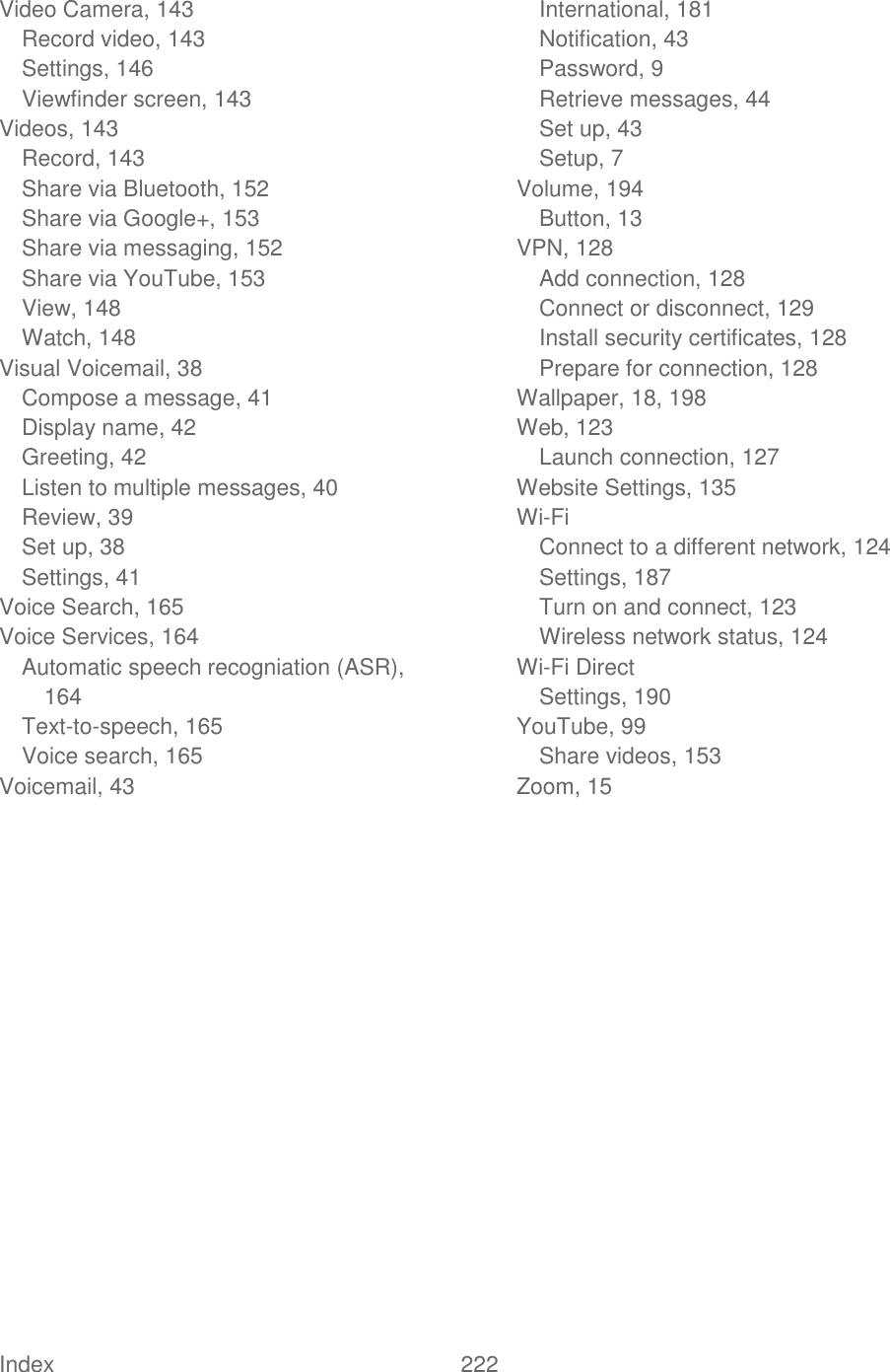  Index  222   Video Camera, 143 Record video, 143 Settings, 146 Viewfinder screen, 143 Videos, 143 Record, 143 Share via Bluetooth, 152 Share via Google+, 153 Share via messaging, 152 Share via YouTube, 153 View, 148 Watch, 148 Visual Voicemail, 38 Compose a message, 41 Display name, 42 Greeting, 42 Listen to multiple messages, 40 Review, 39 Set up, 38 Settings, 41 Voice Search, 165 Voice Services, 164 Automatic speech recogniation (ASR), 164 Text-to-speech, 165 Voice search, 165 Voicemail, 43 International, 181 Notification, 43 Password, 9 Retrieve messages, 44 Set up, 43 Setup, 7 Volume, 194 Button, 13 VPN, 128 Add connection, 128 Connect or disconnect, 129 Install security certificates, 128 Prepare for connection, 128 Wallpaper, 18, 198 Web, 123 Launch connection, 127 Website Settings, 135 Wi-Fi Connect to a different network, 124 Settings, 187 Turn on and connect, 123 Wireless network status, 124 Wi-Fi Direct Settings, 190 YouTube, 99 Share videos, 153 Zoom, 15  