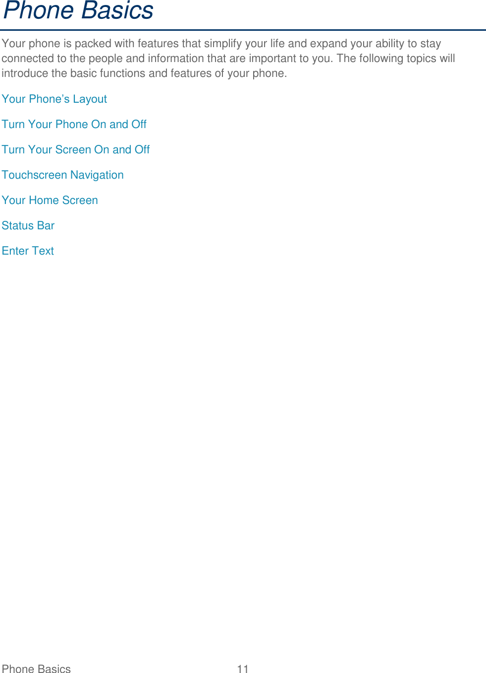 Phone Basics  11   Phone Basics Your phone is packed with features that simplify your life and expand your ability to stay connected to the people and information that are important to you. The following topics will introduce the basic functions and features of your phone. Your Phone’s Layout Turn Your Phone On and Off Turn Your Screen On and Off Touchscreen Navigation Your Home Screen Status Bar Enter Text 