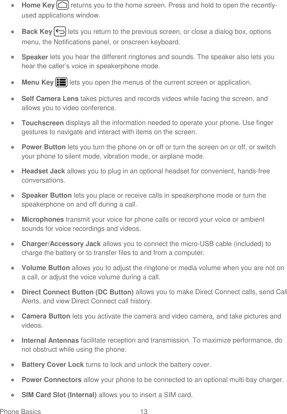 Phone Basics  13   ● Home Key   returns you to the home screen. Press and hold to open the recently-used applications window. ● Back Key   lets you return to the previous screen, or close a dialog box, options menu, the Notifications panel, or onscreen keyboard. ● Speaker lets you hear the different ringtones and sounds. The speaker also lets you hear the caller’s voice in speakerphone mode. ● Menu Key   lets you open the menus of the current screen or application. ● Self Camera Lens takes pictures and records videos while facing the screen, and allows you to video conference. ● Touchscreen displays all the information needed to operate your phone. Use finger gestures to navigate and interact with items on the screen. ● Power Button lets you turn the phone on or off or turn the screen on or off, or switch your phone to silent mode, vibration mode, or airplane mode. ● Headset Jack allows you to plug in an optional headset for convenient, hands-free conversations. ● Speaker Button lets you place or receive calls in speakerphone mode or turn the speakerphone on and off during a call. ● Microphones transmit your voice for phone calls or record your voice or ambient sounds for voice recordings and videos. ● Charger/Accessory Jack allows you to connect the micro-USB cable (included) to charge the battery or to transfer files to and from a computer.  ● Volume Button allows you to adjust the ringtone or media volume when you are not on a call, or adjust the voice volume during a call. ● Direct Connect Button (DC Button) allows you to make Direct Connect calls, send Call Alerts, and view Direct Connect call history. ● Camera Button lets you activate the camera and video camera, and take pictures and videos. ● Internal Antennas facilitate reception and transmission. To maximize performance, do not obstruct while using the phone. ● Battery Cover Lock turns to lock and unlock the battery cover. ● Power Connectors allow your phone to be connected to an optional multi-bay charger. ● SIM Card Slot (Internal) allows you to insert a SIM card. 