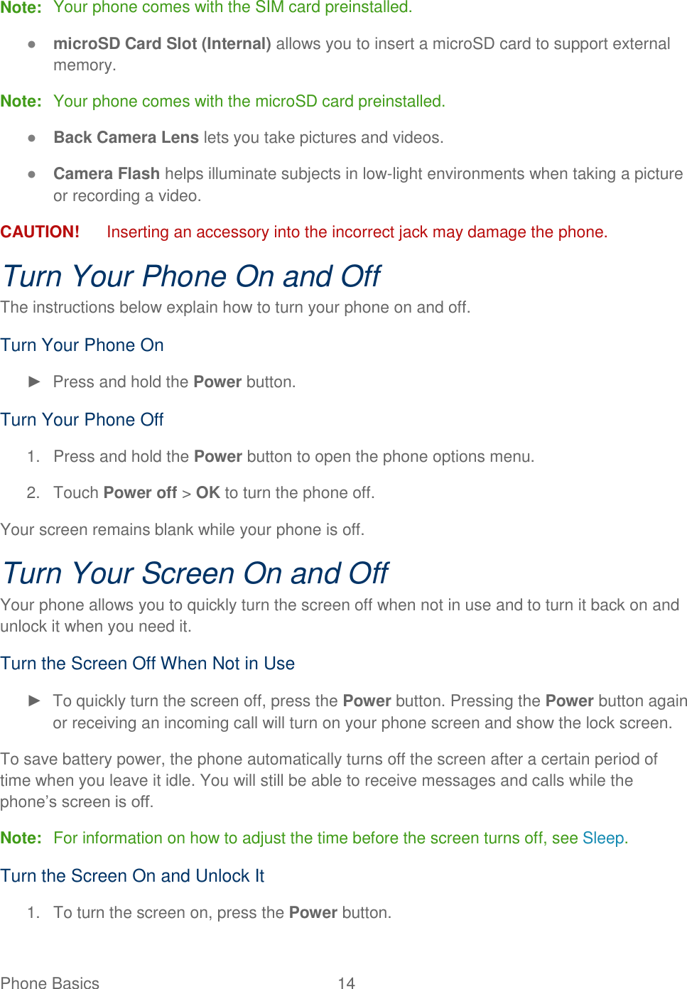 Phone Basics  14   Note:  Your phone comes with the SIM card preinstalled. ● microSD Card Slot (Internal) allows you to insert a microSD card to support external memory. Note:  Your phone comes with the microSD card preinstalled. ● Back Camera Lens lets you take pictures and videos. ● Camera Flash helps illuminate subjects in low-light environments when taking a picture or recording a video. CAUTION!   Inserting an accessory into the incorrect jack may damage the phone. Turn Your Phone On and Off The instructions below explain how to turn your phone on and off. Turn Your Phone On ►  Press and hold the Power button. Turn Your Phone Off 1.  Press and hold the Power button to open the phone options menu. 2.  Touch Power off &gt; OK to turn the phone off. Your screen remains blank while your phone is off. Turn Your Screen On and Off Your phone allows you to quickly turn the screen off when not in use and to turn it back on and unlock it when you need it. Turn the Screen Off When Not in Use ►  To quickly turn the screen off, press the Power button. Pressing the Power button again or receiving an incoming call will turn on your phone screen and show the lock screen. To save battery power, the phone automatically turns off the screen after a certain period of time when you leave it idle. You will still be able to receive messages and calls while the phone’s screen is off. Note:  For information on how to adjust the time before the screen turns off, see Sleep.  Turn the Screen On and Unlock It 1. To turn the screen on, press the Power button.  