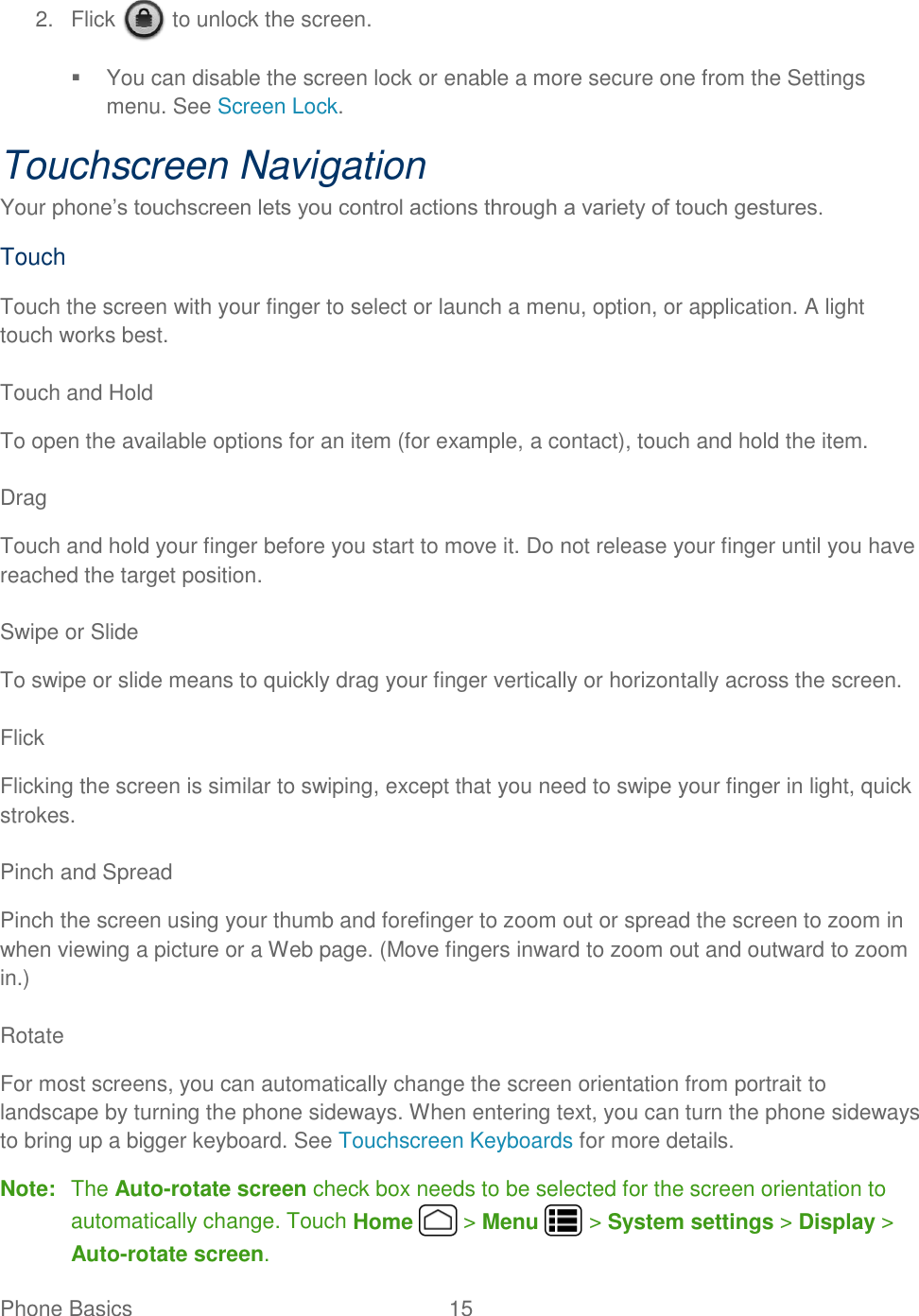 Phone Basics  15   2.  Flick   to unlock the screen.   You can disable the screen lock or enable a more secure one from the Settings menu. See Screen Lock. Touchscreen Navigation Your phone’s touchscreen lets you control actions through a variety of touch gestures. Touch Touch the screen with your finger to select or launch a menu, option, or application. A light touch works best.  Touch and Hold To open the available options for an item (for example, a contact), touch and hold the item.  Drag Touch and hold your finger before you start to move it. Do not release your finger until you have reached the target position.  Swipe or Slide To swipe or slide means to quickly drag your finger vertically or horizontally across the screen.  Flick Flicking the screen is similar to swiping, except that you need to swipe your finger in light, quick strokes.  Pinch and Spread Pinch the screen using your thumb and forefinger to zoom out or spread the screen to zoom in when viewing a picture or a Web page. (Move fingers inward to zoom out and outward to zoom in.)  Rotate For most screens, you can automatically change the screen orientation from portrait to landscape by turning the phone sideways. When entering text, you can turn the phone sideways to bring up a bigger keyboard. See Touchscreen Keyboards for more details. Note:  The Auto-rotate screen check box needs to be selected for the screen orientation to automatically change. Touch Home   &gt; Menu   &gt; System settings &gt; Display &gt; Auto-rotate screen. 