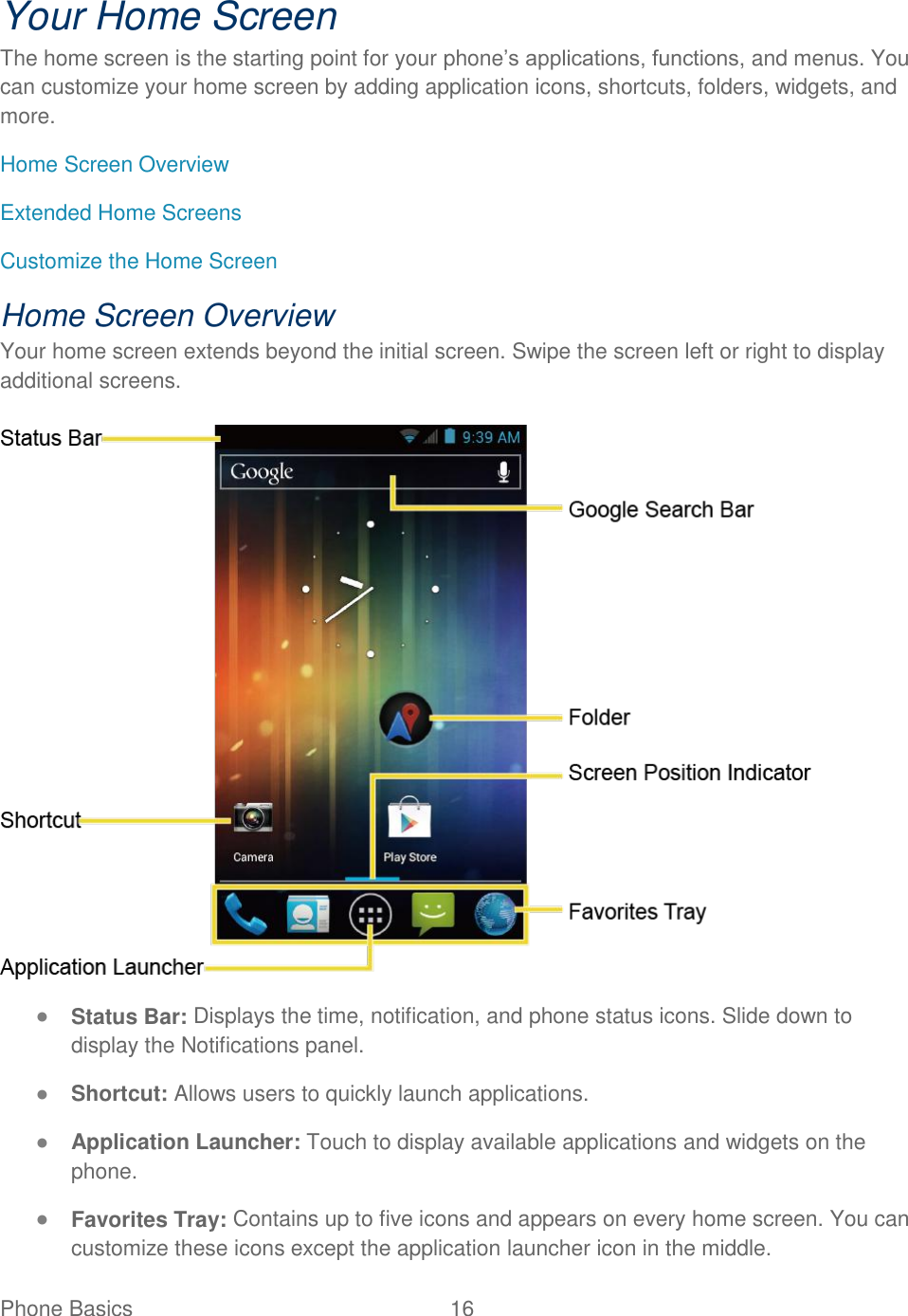 Phone Basics  16   Your Home Screen The home screen is the starting point for your phone’s applications, functions, and menus. You can customize your home screen by adding application icons, shortcuts, folders, widgets, and more. Home Screen Overview Extended Home Screens Customize the Home Screen Home Screen Overview Your home screen extends beyond the initial screen. Swipe the screen left or right to display additional screens.   ● Status Bar: Displays the time, notification, and phone status icons. Slide down to display the Notifications panel. ● Shortcut: Allows users to quickly launch applications. ● Application Launcher: Touch to display available applications and widgets on the phone. ● Favorites Tray: Contains up to five icons and appears on every home screen. You can customize these icons except the application launcher icon in the middle. 