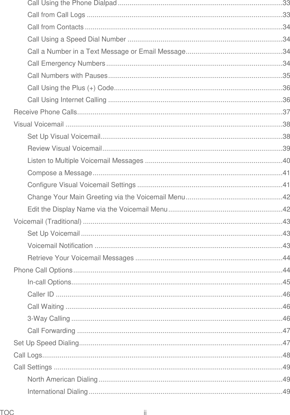 TOC  ii   Call Using the Phone Dialpad .....................................................................................33 Call from Call Logs .....................................................................................................33 Call from Contacts ......................................................................................................34 Call Using a Speed Dial Number ................................................................................34 Call a Number in a Text Message or Email Message ..................................................34 Call Emergency Numbers ...........................................................................................34 Call Numbers with Pauses ..........................................................................................35 Call Using the Plus (+) Code .......................................................................................36 Call Using Internet Calling ..........................................................................................36 Receive Phone Calls ..........................................................................................................37 Visual Voicemail ................................................................................................................38 Set Up Visual Voicemail..............................................................................................38 Review Visual Voicemail .............................................................................................39 Listen to Multiple Voicemail Messages .......................................................................40 Compose a Message ..................................................................................................41 Configure Visual Voicemail Settings ...........................................................................41 Change Your Main Greeting via the Voicemail Menu ..................................................42 Edit the Display Name via the Voicemail Menu ...........................................................42 Voicemail (Traditional) .......................................................................................................43 Set Up Voicemail ........................................................................................................43 Voicemail Notification .................................................................................................43 Retrieve Your Voicemail Messages ............................................................................44 Phone Call Options ............................................................................................................44 In-call Options .............................................................................................................45 Caller ID .....................................................................................................................46 Call Waiting ................................................................................................................46 3-Way Calling .............................................................................................................46 Call Forwarding ..........................................................................................................47 Set Up Speed Dialing .........................................................................................................47 Call Logs ............................................................................................................................48 Call Settings ......................................................................................................................49 North American Dialing ...............................................................................................49 International Dialing ....................................................................................................49 