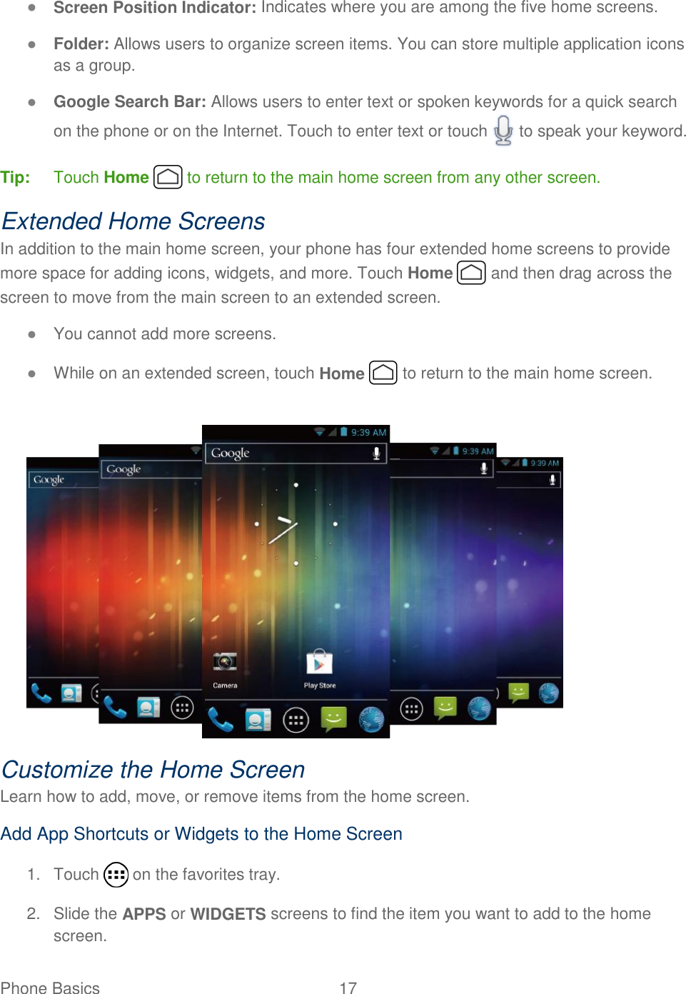 Phone Basics  17   ● Screen Position Indicator: Indicates where you are among the five home screens. ● Folder: Allows users to organize screen items. You can store multiple application icons as a group. ● Google Search Bar: Allows users to enter text or spoken keywords for a quick search on the phone or on the Internet. Touch to enter text or touch   to speak your keyword. Tip:  Touch Home   to return to the main home screen from any other screen. Extended Home Screens In addition to the main home screen, your phone has four extended home screens to provide more space for adding icons, widgets, and more. Touch Home   and then drag across the screen to move from the main screen to an extended screen. ● You cannot add more screens. ● While on an extended screen, touch Home   to return to the main home screen.   Customize the Home Screen Learn how to add, move, or remove items from the home screen. Add App Shortcuts or Widgets to the Home Screen 1.  Touch   on the favorites tray. 2.  Slide the APPS or WIDGETS screens to find the item you want to add to the home screen. 