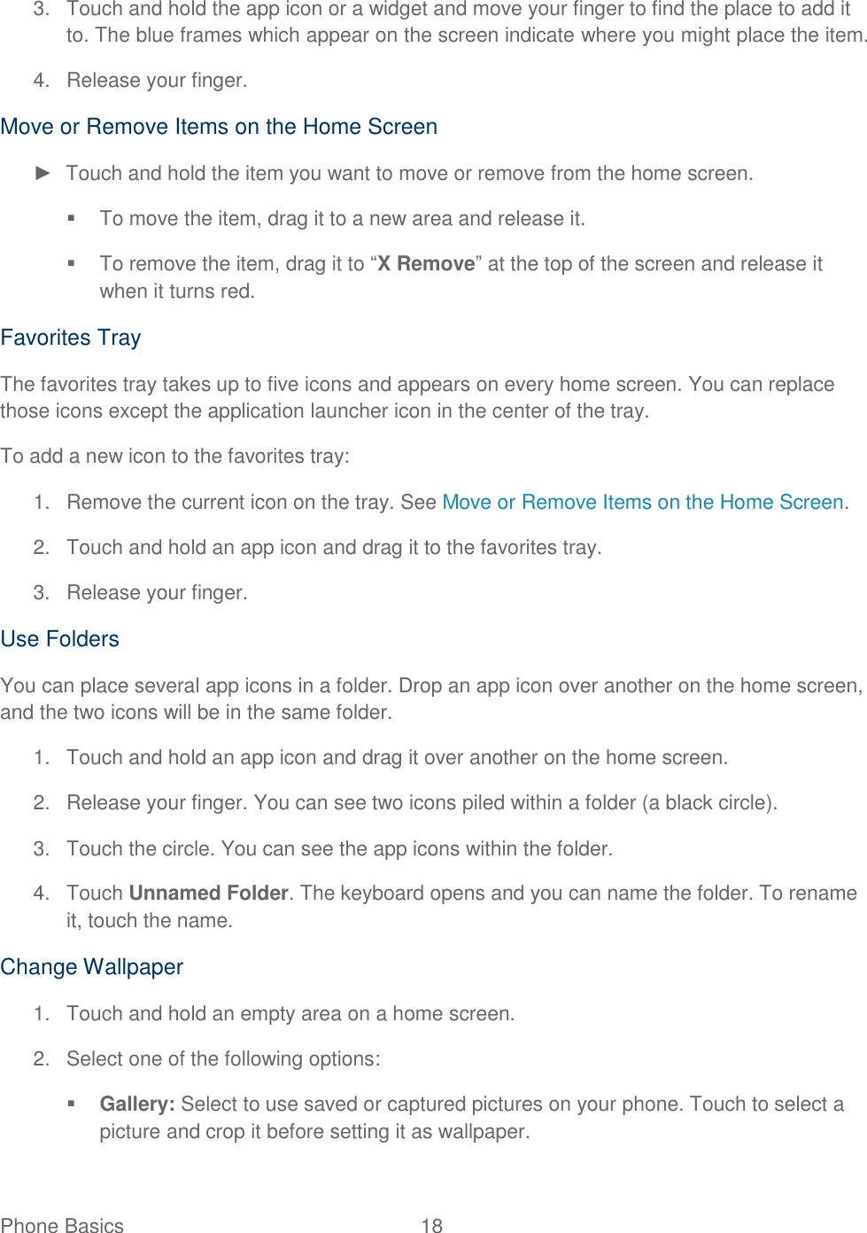 Phone Basics  18   3.  Touch and hold the app icon or a widget and move your finger to find the place to add it to. The blue frames which appear on the screen indicate where you might place the item. 4.  Release your finger. Move or Remove Items on the Home Screen ►  Touch and hold the item you want to move or remove from the home screen.   To move the item, drag it to a new area and release it.   To remove the item, drag it to “X Remove” at the top of the screen and release it when it turns red. Favorites Tray The favorites tray takes up to five icons and appears on every home screen. You can replace those icons except the application launcher icon in the center of the tray. To add a new icon to the favorites tray: 1.  Remove the current icon on the tray. See Move or Remove Items on the Home Screen. 2.  Touch and hold an app icon and drag it to the favorites tray. 3.  Release your finger. Use Folders You can place several app icons in a folder. Drop an app icon over another on the home screen, and the two icons will be in the same folder. 1.  Touch and hold an app icon and drag it over another on the home screen. 2.  Release your finger. You can see two icons piled within a folder (a black circle). 3.  Touch the circle. You can see the app icons within the folder. 4.  Touch Unnamed Folder. The keyboard opens and you can name the folder. To rename it, touch the name. Change Wallpaper 1.  Touch and hold an empty area on a home screen. 2.  Select one of the following options:  Gallery: Select to use saved or captured pictures on your phone. Touch to select a picture and crop it before setting it as wallpaper. 