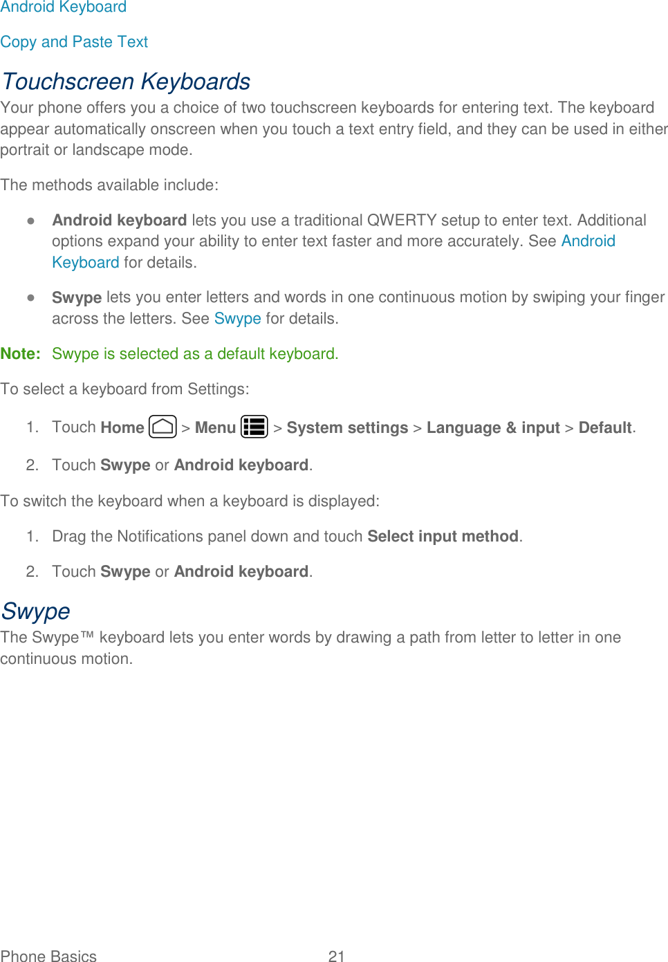 Phone Basics  21   Android Keyboard Copy and Paste Text Touchscreen Keyboards Your phone offers you a choice of two touchscreen keyboards for entering text. The keyboard appear automatically onscreen when you touch a text entry field, and they can be used in either portrait or landscape mode. The methods available include: ● Android keyboard lets you use a traditional QWERTY setup to enter text. Additional options expand your ability to enter text faster and more accurately. See Android Keyboard for details. ● Swype lets you enter letters and words in one continuous motion by swiping your finger across the letters. See Swype for details. Note:  Swype is selected as a default keyboard. To select a keyboard from Settings: 1.  Touch Home   &gt; Menu   &gt; System settings &gt; Language &amp; input &gt; Default. 2.  Touch Swype or Android keyboard. To switch the keyboard when a keyboard is displayed: 1.  Drag the Notifications panel down and touch Select input method. 2.  Touch Swype or Android keyboard. Swype The Swype™ keyboard lets you enter words by drawing a path from letter to letter in one continuous motion. 