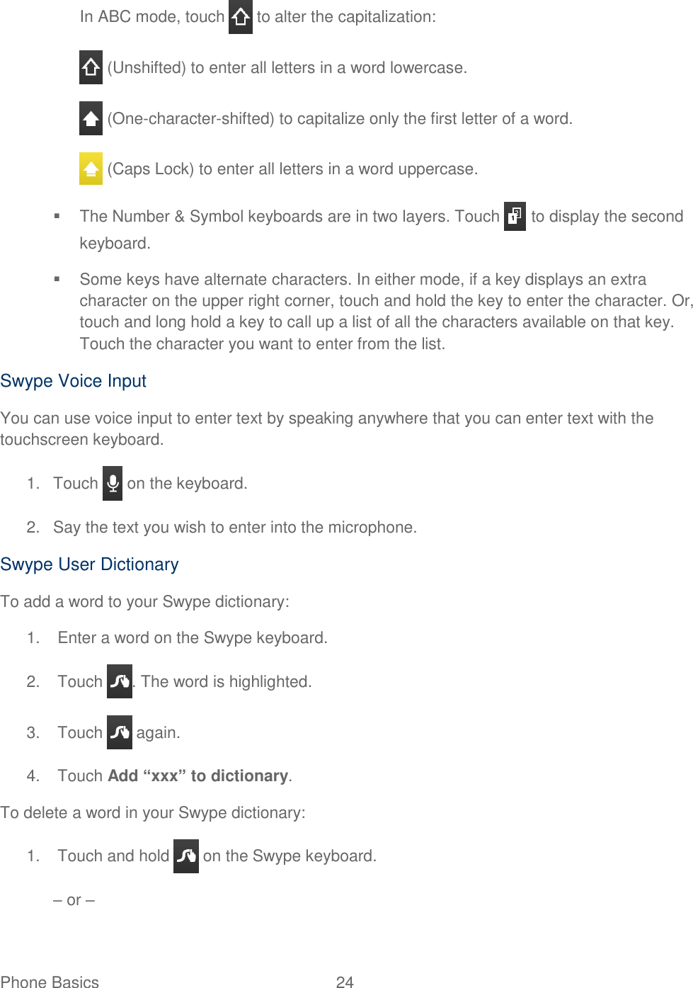 Phone Basics  24   In ABC mode, touch   to alter the capitalization:  (Unshifted) to enter all letters in a word lowercase.  (One-character-shifted) to capitalize only the first letter of a word.  (Caps Lock) to enter all letters in a word uppercase.   The Number &amp; Symbol keyboards are in two layers. Touch   to display the second keyboard.   Some keys have alternate characters. In either mode, if a key displays an extra character on the upper right corner, touch and hold the key to enter the character. Or, touch and long hold a key to call up a list of all the characters available on that key. Touch the character you want to enter from the list. Swype Voice Input You can use voice input to enter text by speaking anywhere that you can enter text with the touchscreen keyboard. 1.  Touch   on the keyboard. 2.  Say the text you wish to enter into the microphone. Swype User Dictionary To add a word to your Swype dictionary: 1.  Enter a word on the Swype keyboard. 2.  Touch  . The word is highlighted. 3.  Touch   again. 4.  Touch Add “xxx” to dictionary. To delete a word in your Swype dictionary: 1.  Touch and hold   on the Swype keyboard. – or – 