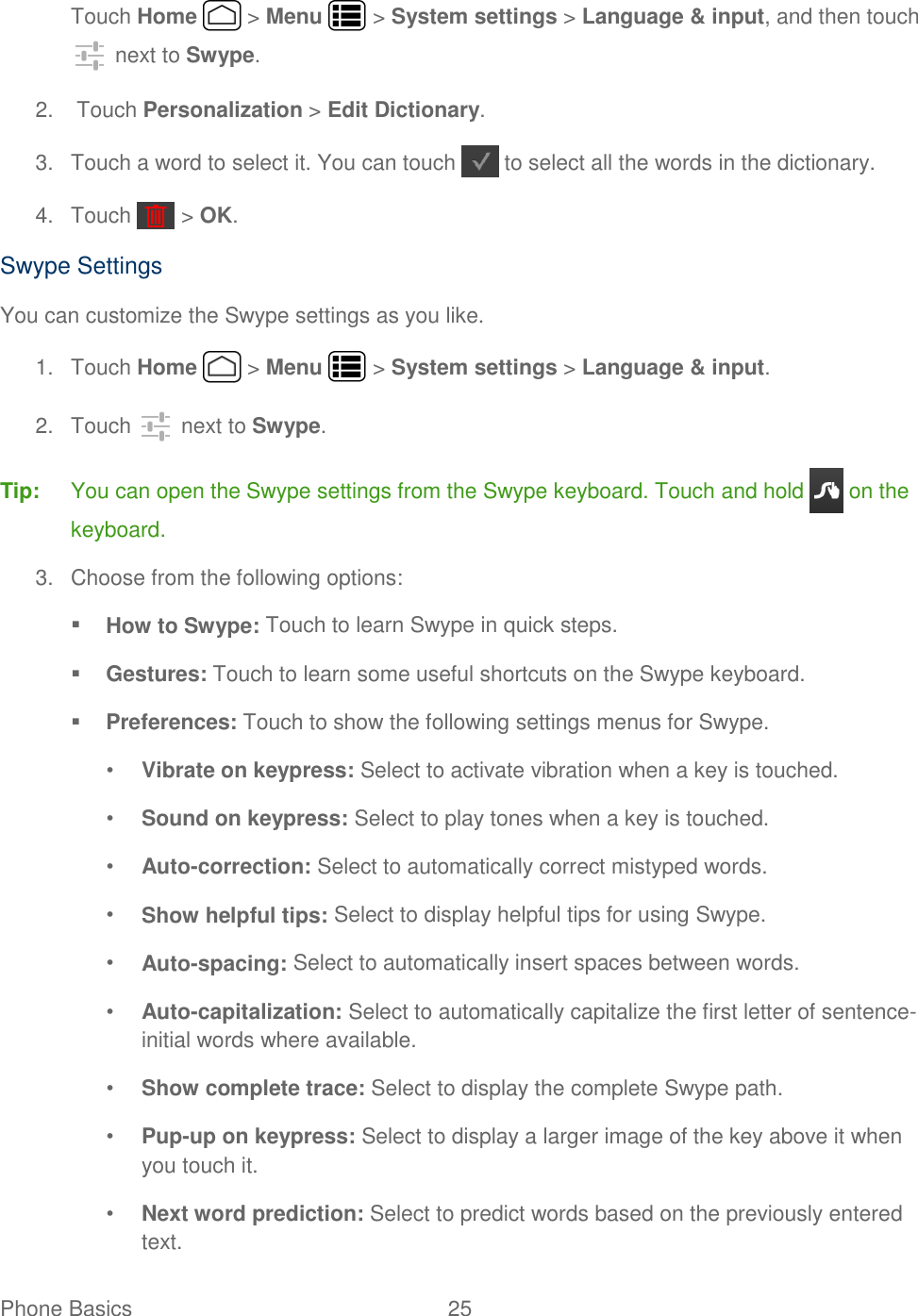 Phone Basics  25   Touch Home   &gt; Menu   &gt; System settings &gt; Language &amp; input, and then touch  next to Swype. 2.  Touch Personalization &gt; Edit Dictionary. 3.  Touch a word to select it. You can touch   to select all the words in the dictionary. 4.  Touch   &gt; OK. Swype Settings You can customize the Swype settings as you like. 1.  Touch Home   &gt; Menu   &gt; System settings &gt; Language &amp; input. 2.  Touch   next to Swype. Tip:  You can open the Swype settings from the Swype keyboard. Touch and hold   on the keyboard. 3.  Choose from the following options:  How to Swype: Touch to learn Swype in quick steps.  Gestures: Touch to learn some useful shortcuts on the Swype keyboard.  Preferences: Touch to show the following settings menus for Swype. • Vibrate on keypress: Select to activate vibration when a key is touched. • Sound on keypress: Select to play tones when a key is touched. • Auto-correction: Select to automatically correct mistyped words. • Show helpful tips: Select to display helpful tips for using Swype. • Auto-spacing: Select to automatically insert spaces between words. • Auto-capitalization: Select to automatically capitalize the first letter of sentence-initial words where available. • Show complete trace: Select to display the complete Swype path. • Pup-up on keypress: Select to display a larger image of the key above it when you touch it. • Next word prediction: Select to predict words based on the previously entered text. 